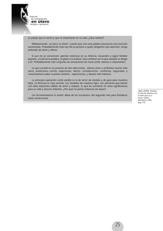 25
28(6) VERNY, Thomas.
El vínculo afectivo con
el niño que va a
nacer. Urano
Barcelona 1996,
pag 174.
su pareja que la aman y que es importante en su vida. ¿Que recibes?.
Reflexionando un poco se darán cuenta que una sola palabra provocará una reacción
aumentada. Probablemente todo ese día la persona a quién dirigieron esta atención, tenga
actitudes de amor y afecto.
Si aun no se convencen, piensen entonces en su infancia, recuerden a algún familiar
querido. ¿Cuál era la palabra, el gesto o la actitud más cariñosa con la que siempre se dirigía
a tí?. Probablemente este conjunto de sensaciones les hacía sentir valiosos e importantes.
Lo que sucede es un proceso de dos direcciones, damos amor y recibimos mucho más
amor, sembramos cariño, esperanzas, afecto, consideración, confianza, seguridad, y
cosecharemos todos nuestros anhelos, aspiraciones, y deseos más intensos.
La principal aspiración como padres es la de servir de modelo y de guía para nuestros
hijos. La fórmula es muy sencilla. Los modelos de nuestros hijos, son personas que tienen
con ellos relaciones cálidas de amor y respeto, lo que les convierte en seres significativos
para su vida y buscan imitarlos. ¿Por qué no poner entonces las bases?
Les recomendamos la sesión «Baúl de los recuerdos» del segundo mes para fortalecer
estas convicciones.
 