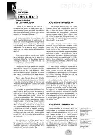 26
CAPITULO 3
capítulo 3
BASES TEORICAS
DE LA ESTIMULACION
Dentro de las medidas preventivas, la
estimulación prenatal está dentro de la
prevención primaria, es decir orientada a
disminuir la incidencia de una enfermedad
o trastorno en una población. 29(7)
Si las características o condiciones del
niño, o del ambiente en el cual crece y se
desarrolla, tienen alta posibilidad de producir
efectos negativos sobre su proceso de
crecimiento y desarrollo hasta el punto de
determinar un retardo de mayor o menor
magnitud, decimos que este es un niño «alto
riesgo»
Estas características pueden ser bioló-
gicas, es decir, inherentes a la naturaleza
biológica del niño, y ambientales, cuando
están presentes en el ambiente físico o
emocional que rodea al niño.
En el transcurso del embarazo pueden
presentarse variadas situaciones difíciles,
desde un susto por una pequeña caída,
hasta una enfermedad grave de la madre
que pueda ocasionarle algún daño al niño.
Todos estos hechos deben ser detalla-
damente conocidos, detectados, sondeados
y tratados por el ginecólogo, de manera que
incidan lo menos posible sobre la salud de
la madre y del niño.
Entonces, bajo ciertas condiciones,
determinadas por el estado emocional y
físico de la madre, el médico podrá distinguir
si es un embarazo riesgoso y tomar las
medidas necesarias para disminuir los daños.
Dentro de las acciones a considerarse estará
la estimulación temprana y la estimulación
en útero, como prevención secundaria, es
decir, buscando «disminuir la existencia de
una enfermedad, reduciendo su evolución
y tiempo de duración al mínimo posible y
evitar o paliar un trastorno»29(7)
. Por ejemplo,
el diagnóstico precoz en útero de patologías
congénitas ha empezado recientemente a
ser utilizado.
Sin subestimar la importancia de la
prevención se debe enfatizar la importancia
de diagnosticar tempranamente y proveer
atención oportuna con propósitos más
asistenciales que preventivos. 30(8)
ALTO RIESGO BIOLOGICO 30(8)
El alto riesgo biológico ocurre como
consecuencia de condiciones precon-
cepcionales, prenatales y perinatales, que
acarrean una alta posibilidad o riesgo de
retardo a corto o largo plazo. El concepto
de riesgo implica una alta posibilidad, no
siempre del 100%, pero mucho más alta que
la población en general. 30(8)
En esta categoría se encuentran carac-
terísticas biológicas de la madre, tales como
peso, talla, edad, número de hijos paridos,
antecedentes de embarazos o partos
anormales y antecedentes de enfermedades
crónicas severas, características de la
evolución de la gestación y factores adversos
durante la misma, así como condiciones del
parto, tipo del parto, complicaciones y
alteraciones en la duración, sufrimiento fetal,
atención del parto, etc.
El alto riesgo biológico puede estar
determinado por condiciones del mismo
niño, como peso al nacimiento, mal
formaciones congénitas y estado nutricional,
los cuales pueden implicar riesgo de
alteraciones en su desarrollo.
En esta situación la mayoría de acciones
posibles desde el punto de vista preventivo
comprenden medidas de atención en la
salud durante la gestación y el parto (que
pueden incluir estimulación en útero. N.A.)
incluyendo la identificación del riesgo
reproductivo en forma temprana, lo mismo
que el riesgo obstétrico o materno-fetal y la
intervención oportuna para disminuirlo o
evitarlo, prestando también atención a sus
consecuencias.30(8)
ALTO RIESGO AMBIENTAL 30(8)
Generalmente se identifica con las
condiciones de pobreza y marginalidad, y
se encuentra frecuentemente asociado con
alto riesgo biológico, en comunidades
donde las condiciones socioeconómicas y
de salud son tan bajas que pueden influir
sobre el curso de la gestación y del parto. El
niño por nacer se expone a riesgos, siendo
los principales componentes la desnutrición,
la enfermedad y la privación de estímulos
ambientales.
29(7) JORDI, Salvador.
La estimulación precoz
en la educación
especial, CEAC,
Barcelona 1989.
Pag. 32
30(8) RESTREPO,
Francis y Col. Pautas
de estimulación
adecuada para el niño
desde la gestación
hasta los 6 años,
Pag 13
 