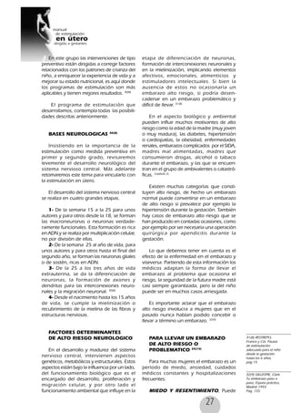 27
En este grupo las intervenciones de tipo
preventivo están dirigidas a corregir factores
relacionados con los patrones de crianza del
niño, a enriquecer la experiencia de vida y a
mejorar su estado nutricional, es aquí donde
los programas de estimulación son más
aplicables y tienen mejores resultados. 30(8)
El programa de estimulación que
desarrollamos, contempla todas las posibili-
dades descritas anteriormente.
BASES NEUROLOGICAS 30(8)
Insistiendo en la importancia de la
estimulación como medida preventiva en
primer y segundo grado, revisaremos
levemente el desarrollo neurológico del
sistema nervioso central. Más adelante
retomaremos este tema para vincularlo con
la estimulación en útero.
El desarrollo del sistema nervioso central
se realiza en cuatro grandes etapas.
1- De la semana 15 a la 25 para unos
autores y para otros desde la 18, se forman
las macroneuronas o neuronas verdade-
ramente funcionales. Esta formación es rica
en ADN y se realiza por multiplicación celular,
no por división de ellas.
2- De la semana 25 al año de vida, para
unos autores y para otros hasta el final del
segundo año, se forman las neuronas gliales
o de sostén, ricas en ADN.
3- De la 25 a los tres años de vida
extrauterina, se da la diferenciación de
neuronas, la formación de axones y
dendritas para las interconexiones neuro-
nales y la migración neuronal. 30(8)
4- Desde el nacimiento hasta los 15 años
de vida, se cumple la mielinización o
recubrimiento de la mielina de las fibras y
estructuras nerviosas.
FACTORES DETERMINANTES
DE ALTO RIESGO NEUROLOGICO
En el desarrollo y madurez del sistema
nervioso central, intervienen aspectos
genéticos, metabólicos y estructurales. Estos
aspectos están bajo la influencia por un lado,
del funcionamiento biológico que es el
encargado del desarrollo, proliferación y
migración celular, y por otro lado el
funcionamiento ambiental que influye en la
etapa de diferenciación de neuronas,
formación de interconexiones neuronales y
en la mielinización, implicando elementos
afectivos, emocionales, alimenticios y
estimuladores intelectuales. Si bien la
ausencia de estos no ocasionaría un
embarazo alto riesgo, si podría desen-
cadenar en un embarazo problemático y
difícil de llevar. 31(8)
En el aspecto biológico y ambiental
pueden influir muchos motivantes de alto
riesgo como la edad de la madre (muy joven
o muy madura), las diabetes, hipertensión
o cardiopatías, la obesidad, enfermedades
renales, embarazos complicados por el SIDA,
madres mal alimentadas, madres que
consumieron drogas, alcohol o tabaco
durante el embarazo, y las que se encuen-
tran en el grupo de ambivalentes o catastró-
ficas. (capítulo 2)
Existen muchas categorías que consti-
tuyen alto riesgo, de hecho un embarazo
normal puede convertirse en un embarazo
de alto riesgo si prevalece por ejemplo la
hipertensión durante la gestación. También
hay casos de embarazo alto riesgo que se
han producido en contadas ocasiones, como
por ejemplo por ser necesaria una operación
quirúrgica por apendicitis durante la
gestación.
Lo que debemos tener en cuenta es el
efecto de la enfermedad en el embarazo y
viseversa. Partiendo de esta información los
médicos adaptan la forma de llevar el
embarazo al problema que ocasiona el
riesgo, la seguridad de la futura madre está
casi siempre garantizada, pero la del niño
puede ser en muchos casos arriesgada.
Es importante aclarar que el embarazo
alto riesgo involucra a mujeres que en el
pasado nunca habían podido concebir o
llevar a término un embarazo. 32(9)
PARA LLEVAR UN EMBARAZO
DE ALTO RIESGO O
PROBLEMATICO 33(10)
Para muchas mujeres el embarazo es un
período de miedo, ansiedad, cuidados
médicos constantes y hospitalizaciones
frecuentes.
MIEDO Y RESENTIMIENTO, Puede
31(8) RESTREPO,
Francis y Col. Pautas
de estimulación
adecuada para el niño
desde la gestación
hasta los 6 años,
pag 15
32(9) GILLESPIE, Clark.
Tu embarazo paso a
paso, Espasa práctico,
Madrid 1993.
Pag. 155
 