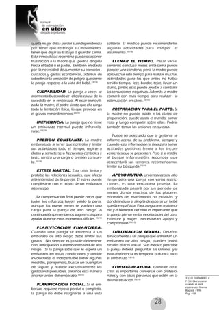 28
que la mujer deba perder su independencia
por tener que restringir su movimiento,
tener que dejar su trabajo o guardar cama.
Esta inmovilidad repentina puede ocasionar
frustración a la madre que podría dirigirla
hacia el bebé o el padre, también afectado
por la necesidad de aumentar su atención ,
cuidados y gastos económicos, además de
sobrellevar la sensación de peligro que siente
la pareja respecto a la vida del bebé.33(10)
CULPABILIDAD. La pareja a veces se
atormenta buscando en ellos la causa de lo
sucedido en el embarazo. Al estar inmovili-
zada la madre, el padre siente que ella carga
toda la limitación física, lo que provoca en
el graves remordimientos.33(10)
INEFICIENCIA. La pareja que no tiene
un embarazo normal puede infravalo-
rarse.33(10)
PRESION CONSTANTE. La madre
embarazada al tener que controlar y limitar
sus actividades todo el tiempo, regirse a
dietas y someterse a frecuentes controles y
tests, sentirá una carga o presión constan-
te.33(10)
ESTRES MARITAL. Esta crisis limita y
prohibe las relaciones sexuales, que afecta
a la intimidad de la pareja. El estrés puede
completarse con el costo de un embarazo
alto riesgo.
La compensación final puede hacer que
todos los esfuerzos hayan valido la pena,
aunque los nueve meses se vuelvan una
carga para la pareja de alto riesgo. A
continuación presentamos sugerencias para
ayudar durante estos momentos difíciles.33(10)
PLANIFICACION FINANCIERA.
Cuando una pareja se enfrenta a un
embarazo de alto riesgo debe limitar sus
gastos. No siempre es posible determinar
con anticipación si el embarazo será de alto
riesgo. Si la pareja sabe que le espera un
embarazo en estas condiciones y decide
involucrarse, es indispensable tomar algunas
medidas, por ejemplo, buscar un buen plan
de seguro y realizar exclusivamente los
gastos indispensables, parande esta manera
ahorrar antes del embarazo.33(10)
PLANIFICACIÓN SOCIAL. Si el em-
barazo requiere reposo parcial o completo,
la pareja no debe resignarse a una vida
solitaria. El médico puede recomendarles
algunas actividades para romper el
aislamiento.33(10)
LLENAR EL TIEMPO. Pasar varias
semanas o incluso meses en la cama puede
parecer una condena, pero la madre puede
aprovechar este tiempo para realizar muchas
actividades para las que antes no había
tenido tiempo, leer, bordar, tejer, llevar un
diario, pintar, esto puede ayudar a combatir
las sensaciones negativas. Además la madre
contará con más tiempo para realizar la
estimulación en útero.33(10)
PREPARACION PARA EL PARTO. Si
la madre no puede asistir a las clases de
preparación, puede asistir el marido, tomar
nota y luego compartir sobre ellas. Podría
también tomar las sesiones en su casa.
Puede ser adecuado que la gestante se
informe acerca de su problema, siempre y
cuando esta información le sirva para tomar
actitudes positivas frente a los incon-
venientes que se presenten. Pero si la madre
al buscar información, reconoce que
acrecentará sus temores, recomendamos
limitar su búsqueda.33(10)
APOYO MUTUO. Un embarazo de alto
riesgo para una pareja con varias restric-
ciones, es una verdadera prueba. La
embarazada pasará por un período de
meses donde muchos de los placeres
normales del matrimonio no existirán, y
donde incluso la alegría de esperar un bebé
queda empañada. Para asegurar el matrimo-
nio y el bienestar del niño es importante que
la pareja piense en las necesidades del otro.
Hombre y mujer necesitaran apoyo y
comprensión.33(10)
SUBLIMACION SEXUAL. Desafor-
tunadamente a las parejas que enfrentan un
embarazo de alto riesgo, pueden prohi-
birseles el acto sexual. Si el médico prescribe
la pareja deberá preguntar las razones y si
esta abstinencia es temporal o durará todo
el embarazo.33(10)
CONSEGUIR AYUDA. Como en otras
crisis es importante conversar con profesio-
nales y con otras personas que estén en la
misma situación.33(10)
33(10) EISENBERG, F.
Y Col. Que esperar
cuando se está
esperando. Norma.
Bogotá, 1996.
Pag, 418
 