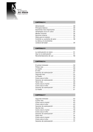 2
CAPITULO 4
Alimentación ............................................................ 30
Principios básicos ...................................................... 30
Nutrientes más importantes ...................................... 33
Tentempies ricos en calcio ......................................... 35
Medias raciones ........................................................ 36
Raciones enteras ....................................................... 36
Dieta para la naúsea ................................................. 37
Controle su aumento de peso ................................... 38
La dieta y el crecimiento
cerebral del bebé ...................................................... 39
CAPITULO 5
La estimulación en útero ........................................... 41
Que es la estimulación .............................................. 41
Recomendaciones de uso ......................................... 48
CAPITULO 6
El primer trimestre ..................................................... 50
Primer mes ................................................................ 50
La madre .................................................................. 50
El niño ...................................................................... 50
Sesiones de estimulación ........................................... 51
Segundo mes ............................................................ 55
La madre .................................................................. 55
Como esta el niño ..................................................... 55
Sesiones de estimulación ........................................... 56
Tercer mes ................................................................ 60
Como esta la mamá .................................................. 60
Como esta el niño ..................................................... 60
Sesiones de estimulación ........................................... 61
La madre .................................................................. 61
CAPITULO 7
Segundo trimestre ..................................................... 63
Cuarto mes ............................................................... 63
Como esta la mamá .................................................. 63
Como esta el niño ..................................................... 63
Sesiones de estimulación ........................................... 64
Quinto mes ............................................................... 70
Como esta la mamá .................................................. 70
Como esta el niño ..................................................... 70
Sesiones de estimulación ........................................... 71
Sexto mes ................................................................. 76
Como esta la mamá .................................................. 76
Como esta el niño ..................................................... 77
Sesiones de estimulación ........................................... 77
 