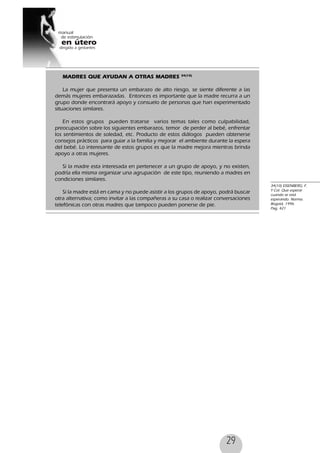29
MADRES QUE AYUDAN A OTRAS MADRES 34(10)
La mujer que presenta un embarazo de alto riesgo, se siente diferente a las
demás mujeres embarazadas. Entonces es importante que la madre recurra a un
grupo donde encontrará apoyo y consuelo de personas que han experimentado
situaciones similares.
En estos grupos pueden tratarse varios temas tales como culpabilidad,
preocupación sobre los siguientes embarazos, temor de perder al bebé, enfrentar
los sentimientos de soledad, etc. Producto de estos diálogos pueden obtenerse
consejos prácticos para guiar a la familia y mejorar el ambiente durante la espera
del bebé. Lo interesante de estos grupos es que la madre mejora mientras brinda
apoyo a otras mujeres.
Si la madre esta interesada en pertenecer a un grupo de apoyo, y no existen,
podría ella misma organizar una agrupación de este tipo, reuniendo a madres en
condiciones similares.
Si la madre está en cama y no puede asistir a los grupos de apoyo, podrá buscar
otra alternativa; como invitar a las compañeras a su casa o realizar conversaciones
telefónicas con otras madres que tampoco pueden ponerse de pie.
34(10) EISENBERG, F.
Y Col. Que esperar
cuando se está
esperando. Norma.
Bogotá, 1996.
Pag, 421
 