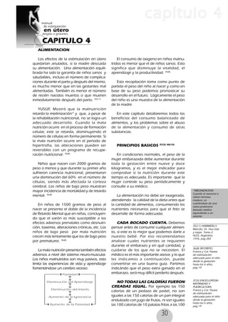 30
CAPITULO 4
capítulo 4
ALIMENTACION
Los efectos de la estimulación en útero
quedarían anulados, si la madre descuida
su alimentación. Una alimentación equili-
brada ha sido la garantía de niños sanos y
saludables, incluso el número de complica-
ciones durante el parto y después del mismo,
es mucho menor que en las gestantes mal
alimentadas. También es menor el número
de recién nacidos muertos o que mueren
inmediatamente después del parto. 35(11)
YUSUF, Mostró que la malnutrición
retarda la mielinización* y que, a pesar de
la rehabilitación nutricional, no se logra un
adecuado desarrollo. Cuando la mala
nutrición ocurre en el proceso de formación
celular, este se retarda, disminuyendo el
número de células en forma permanente. Si
la mala nutrición ocurre en el período de
hipertrofia, las alteraciones pueden ser
reversibles con un programa de recupe-
ración nutricional. 36(8)
Niños que nacen con 2000 gramos de
peso o menos y que durante su primer año
sufrieron carencia nutricional, presentaron
una disminución del 60% en el número de
células, siendo más afectada la corteza
cerebral. Los niños de bajo peso muestran
mayor incidencia de mortalidad y de retardo
mental. 36(8)
En niños de 1500 gramos de peso al
nacer se presento el doble de la incidencia
de Retardo Mental que en niñas, concluyen-
do que el varón es más susceptible a los
efectos adversos prenatales como desnutri-
ción, toxemia, alteraciones crónicas, etc. Los
niños de bajo peso por mala nutrición
crecen más lentamente que los de bajo peso
por prematurez. 36(8)
La mala nutrición presenta también efectos
adversos a nivel del sistema neuro-muscular.
Los niños malnutridos son muy pasivos, esto
limita las experiencias de vida y aprendizaje
fomentándose un cerebro vicioso:
El consumo de oxigeno en niños malnu-
tridos es menor que el de niños sanos. Esto
significa que disminuye la vitalidad, el
aprendizaje y la productividad. 36(8)
Esta recopilación toma como punto de
partida el peso del niño al nacer y como en
base de su peso podemos pronosticar su
desarrollo en el futuro. Lógicamente el peso
del niño es una muestra de la alimentación
de la madre.
En este capítulo detallaremos todos los
beneficios del consumo balanceado de
alimentos, y los problemas sobre el abuso
de la alimentación y consumo de otras
substancias.
PRINCIPIOS BASICOS 37(3) 38(10)
En condiciones normales, el peso de la
mujer embarazada debe aumentar durante
toda la gestación entre nueve y doce
kilogramos, y es el mejor indicador para
comprobar si la nutrición durante este
tiempo es adecuada. Es importante que la
mujer controle su peso periódicamente y
consulte a su médico.
La alimentación no debe ser exagerada,
atendiendo la calidad de la dieta antes que
la cantidad de alimentos, consumiendo los
nutrientes necesarios para que el feto se
desarrolle de forma adecuada.
CADA BOCADO CUENTA. Debemos
pensar antes de consumir cualquier alimen-
to, si este es lo mejor que podemos darle a
nuestro bebé. Por eso recomendamos
analizar cuales nutrientes se requieren
durante el embarazo y en qué cantidad, y
cuidarse de los que no se necesiten. El
médico es el más importante asesor, y lo que
les indicamos a continuación, puede
convertirse en una buena guía. Partimos
indicándo que el peso extra ganado en el
embarazo, será muy difícil perderlo después.
NO TODAS LAS CALORÍAS FUERON
CREADAS IGUAL. Por ejemplo las 150
calorías de un pedazo de pastel, no son
iguales a las 150 calorías de un pan integral
endulzado con jugo de frutas, ni son iguales
las 100 calorías de 10 patatas fritas a las 100
*MIELINIZACION:
Cuando la neurona o
célula nerviosa
madura, va
cubriéndose de una
vaina protectora
llamada mielina
equivalente a un
aislante
35(11) HAMMERLLY,
Marcelo, Dr. Viva más
y mejor. Tomo 2,
ACES, Argentina,
1976, pag 283
36(8) RESTREPO,
Francis y Col. Pautas
de estimulación
adecuada para el niño
desde la gestación
hasta los 6 años,
pag 19
37(3) ENCICLOPEDIA
MATRNIDAD Y
PUERICULTURA,
Francis y Col. Pautas
de estimulación
adecuada para el niño
desde la gestación
hasta los 6 años,
pag 19
 