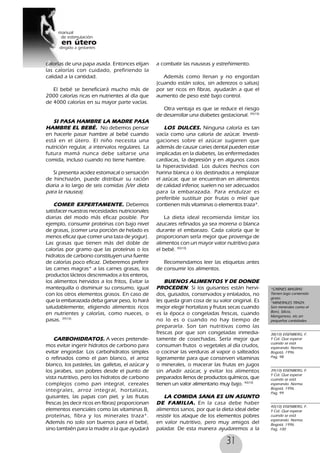 31
calorías de una papa asada. Entonces elijan
las calorías con cuidado, prefiriendo la
calidad a la cantidad.
El bebé se beneficiará mucho más de
2000 calorías ricas en nutrientes al día que
de 4000 calorías en su mayor parte vacías.
SI PASA HAMBRE LA MADRE PASA
HAMBRE EL BEBÉ. No debemos pensar
en hacerle pasar hambre al bebé cuando
está en el útero. El niño necesita una
nutrición regular, a intervalos regulares. La
futura mamá nunca debe saltarse una
comida, incluso cuando no tiene hambre.
Si presenta acidez estomacal o sensación
de hinchazón, puede distribuir su ración
diaria a lo largo de seis comidas (Ver dieta
para la nausea).
COMER EXPERTAMENTE. Debemos
satisfacer nuestras necesidades nutricionales
diarias del modo más eficaz posible. Por
ejemplo, consumir proteínas con bajo nivel
de grasas, (comer una porción de helado es
menos eficaz que comer una taza de yogur).
Las grasas que tienen más del doble de
calorías por gramo que las proteínas o los
hidratos de carbono constituyen una fuente
de calorías poco eficaz. Deberemos preferir
las carnes magras* a las carnes grasas, los
productos lácteos descremados a los enteros,
los alimentos hervidos a los fritos, Evitar la
mantequilla o disminuir su consumo, igual
con los otros elementos grasos. En caso de
que la embarazada deba ganar peso, lo hará
saludablemente, eligiendo alimentos ricos
en nutrientes y calorías, como nueces, o
pasas. 39(10)
CARBOHIDRATOS. A veces pretende-
mos evitar ingerir hidratos de carbono para
evitar engordar. Los carbohidratos simples
o refinados como el pan blanco, el arroz
blanco, los pasteles, las galletas, el azúcar y
los jarabes, son pobres desde el punto de
vista nutritivo, pero los hidratos de carbono
complejos como pan integral, cereales
integrales, arroz integral, hortalizas,
guisantes, las papas con piel, y las frutas
frescas (es decir ricos en fibras) proporcionan
elementos esenciales como las vitaminas B,
proteínas, fibra y los minerales traza*.
Además no solo son buenos para el bebé,
sino también para la madre a la que ayudará
a combatir las nauseas y estreñimiento.
Además como llenan y no engordan
(cuando están solos, sin aderezos o salsas)
por ser ricos en fibras, ayudarán a que el
aumento de peso esté bajo control.
Otra ventaja es que se reduce el riesgo
de desarrollar una diabetes gestacional. 39(10)
LOS DULCES. Ninguna caloría es tan
vacía como una caloría de azúcar. Investi-
gaciones sobre el azúcar sugieren que
además de causar caries dental pueden estar
implicadas en la diabetes, las enfermedades
cardiacas, la depresión y en algunos casos
la hiperactividad. Los dulces hechos con
harina blanca o los destinados a remplazar
el azúcar, que se encuentran en alimentos
de calidad inferior, suelen no ser adecuados
para la embarazada. Para endulzar es
preferible sustituir por frutas o miel que
contienen más vitaminas o elementos traza*.
La dieta ideal recomienda limitar los
azucares refinados ya sea morena o blanca
durante el embarazo. Cada caloría que le
proporcionan sería mejor que provenga de
alimentos con un mayor valor nutritivo para
el bebé. 40(10)
Recomendamos leer las etiquetas antes
de consumir los alimentos.
BUENOS ALIMENTOS Y DE DONDE
PROCEDEN. Si los guisantes están hervi-
dos, guisados, conservados y enlatados, no
les queda gran cosa de su valor original. Es
mejor elegir hortalizas y frutas secas cuando
es la época o congeladas frescas, cuando
no lo es o cuando no hay tiempo de
prepararla. Son tan nutritivas como las
frescas por que son congeladas inmedia-
tamente de cosechadas. Sería mejor que
consuman frutos o vegetales al día crudos,
o cocinar las verduras al vapor o salteados
ligeramente para que conserven vitaminas
o minerales, o macerar las frutas en jugos
sin añadir azúcar, y evitar los alimentos
preparados llenos de productos químicos, que
tienen un valor alimentario muy bajo. 40(10)
LA COMIDA SANA ES UN ASUNTO
DE FAMILIA. En la casa debe haber
alimentos sanos, por que la dieta ideal debe
resistir los ataque de los elementos pobres
en valor nutritivo, pero muy amigos del
paladar. De esta manera ayudaremos a la
*CARNES MAGRAS:
Tienen bajo contenido
graso.
*MINERALES TRAZA:
Son minerales como el
Boro, Silicio,
Manganeso, etc.en
pequeñas cantidades.
38(10) EISENBERG, F.
Y Col. Que esperar
cuando se está
esperando. Norma.
Bogotá, 1996.
Pag, 98
39(10) EISENBERG, F.
Y Col. Que esperar
cuando se está
esperando. Norma.
Bogotá, 1996.
Pag, 99
40(10) EISENBERG, F.
Y Col. Que esperar
cuando se está
esperando. Norma.
Bogotá, 1996.
Pag, 100
 