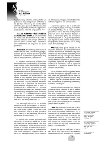 32
futura madre y la familia será su aliada. Las
galletas de trigo integral son preferibles a
las de trigo refinado y así con los otros
alimentos, para que toda la familia se vuelva
más activa y sana aumentando las probabili-
dades de una vida más larga y sana. 40(10)
MALOS HABITOS QUE PUEDEN
SABOTEAR LA DIETA. Si la futura madre
no hace caso de eliminar de su vida el
alcohol, tabaco u otras drogas o fármacos
de nada servirá la buena dieta. A continua-
ción detallamos los prejuicios de estos
productos.
ALCOHOL. El alcohol puede mutilar e
incluso matar al niño. Los romanos y griegos,
notaron que las madres que eran grandes
bebédoras, alumbraron un porcentaje muy
alto de niños deformes y enfermizos.
El alcohol atraviesa la placenta tan
fácilmente como casi todo lo que la madre
come o bebé. El feto absorbe este alcohol y
el hígado del feto no está capacitado para
filtrar las sustancias perjudiciales, y se
mantiene circulante en el torrente sanguíneo
del feto que actúa especialmente sobre los
tejidos cerebrales. La manera exacta de
afectar al niño depende de la cantidad de
alcohol a la que esté expuesto y a su etapa
de desarrollo. Hay dos períodos del emba-
razo en que la ingestión de alcohol es
especialmente peligrosa para el niño. El
primero es de la semana 12 a la 18 donde
su cerebro se encuentra en una etapa crítica
de desarrollo, y el segundo desde la semana
24 a la 36. 41(1)
El alcohol contrae los vasos
sanguíneos de la madre lo cual disminuye
la cantidad de sangre y nutrientes disponi-
bles en la placenta para el feto. 42(5)
Sin embargo no todas las madres
metabolizan de igual manera el alcohol.
Estudios recientes demostraron que una raza
de indios en los Estados Unidos, los indios
Pen, asimilaban más el alcohol que otras
razas, entonces es preferible abstenerse
totalmente de su consumo. 43(13)
El hijo de una madre que consumió
alcohol en el embarazo puede ser víctima
del Síndrome de Alcohol Fetal, SAF, esta
grave enfermedad puede retrasar mental-
mente a su hijo, volverlo hiperactivo,
provocar un soplo cardiaco, una deforma-
ción facial, una cabeza pequeña, desenca-
denar un parto prematuro o una variedad
de defectos neurológicos en los bebés. Estos
defectos negativos son permanentes.
Según los expertos de la institución
nacional de abuso de alcohol y alcoholismo
de Estados Unidos, tres o cuatro cervezas
pequeñas o vasos de vino al día pueden
provocar uno o más de estos defectos, o
toda la horrorosa gama de problemas
relacionadas con el SAF, pero recordemos
que algunas mujeres asimilan más que otras.
No juguemos a la ruleta rusa con la vida y
salud de nuestro hijo. 41(1)
TABACO. Otro grave peligro son los
cigarrillos, El tabaco reduce la provisión de
oxígeno disponible en el torrente sanguíneo
materno y el desarrollo del tejido fetal puede
retardarse si no hay un flujo adecuado de
oxígeno. El feto es tan sensible al humo que
inmediatamente después de que comienza
la primera aspiración del cigarrillo el ritmo
cardíaco se incrementa con el objeto de
compensar la eventual disminución de
oxígeno y nutrientes,
Si la mujer fuma uno o dos cigarrillos diarios
no pone en peligro a su hijo pero la que fuma
más, tiene más probabilidades de tener un
bebé pequeño y con peor estado físico. A los
7 años los hijos de fumadores tienden a tener
más problemas en el aprendizaje de lectura y
trastornos psicológicos.
Pero el consumo de tabaco por parte del
padre del bebé, también le afecta. Investi-
gadores de la República Federal de Alema-
nia, descubrieron que los hijos de padres
fumadores presentaron una taza de mortali-
dad prenatal, notablemente superior a la de
los hombres no fumadores. Helmut Griem
cree que el tabaco puede producir cambios
potenciales al esperma. 41(1)
CAFE. No está muy claro el efecto de la
cafeína sobre el feto. Los pocos estudios no
han dado resultados definitivos. En la
universidad de WASHINGTON, informaron
que la cafeína produce trastornos de
nacimiento, como poco tono muscular y
bajos niveles de actividad. Estas consecuen-
cias aparecen a corto plazo y son las
precursoras de algunas enfermedades
graves y permanentes. 44(1)
A pesar de que no está claro el efecto
del café, recomendamos bebér descafeinado
durante el embarazo, y disminuir la ingestión
41(1) VERNY, Thomas.
La vida secreta del
niño antes de nacer.
Urano , Argentina,
1988, pag 92
42(5) LUNDINGTON,
Susan, How to have a
smarter baby, Bantam,
New York, 1987
pag. 44
43(13) Copiados de
Psicopatología
 
