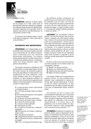 33
de colas y cacao.
FARMACOS. Sabemos el efecto tóxico
de las drogas en el niño, sobre todo al
principio del embarazo. Pequeñas cantidades
de cualquier droga pueden ser perjudiciales,
incluidas medicinas de venta libre como la
aspirina. Este hecho es tan difundido que no
necesitamos insistir en ello.
El consumo de cualquier droga, incluso
el de algunas vitaminas , debe estar bajo el
control médico.44(1)
NUTRIENTES MAS IMPORTANTES
PROTEINAS. Son indispensables en la
formación de la estructura orgánica del feto
y en la formación de las células humanas.
Están constituidas por una sustancia
denominada aminoácidos. Las mujeres
embarazadas deberán intentar ingerir 60 a
75 gramos de proteínas diarias, Las embara-
zadas alto riesgo deberán ingerir 100
gramos de proteínas.
Para poder consumir la cantidad de 100
gramos diarios, la mujer debe ingerir un total
de cuatro raciones de alimentos proteicos
de los que describimos a continuación o una
combinación de estos alimentos. Cada
ración contiene entre 18 y 25 gramos de
proteínas, es decir debemos combinar de
cuatro a cinco raciones de las siguientes para
obtener el total de proteínas necesarias para
cumplir la ingesta diaria
1. 3 vasos de leche, entera, descremada
o semidescremada.
2. 1 3/4 tazas de yogurt bajo en materia
grasa.
3. 3/4 de taza de requesón o de cuajada
de queso de Burgos.
4. 75 gramos de queso parmesano.
5. 85 gramos de queso suizo, cheedar.
6. 5 claras de huevo grandes.
7. 2 huevos enteros grandes.
8. 100 gramos de atún.
9. 135 gramos de pescado, calamares,
langostino.
10. 200 gramos de almejas, mejillones,
pulpo, ostra.
11. 100 gramos de jamón.
12. 100 gramos de ternera, buey o cerdo.
13. 120 gramos de víseras, exceptuando
el hígado.
14. 145 o 175 gramos de pasta de soja.
No debemos olvidar contabilizar las
proteínas que se encuentran en muchos de
los alimentos ricos en calcio. Un vaso de
leche o 30 gramos de queso, proporcionan
un tercio de una ración proteica, un vaso
grande de yogurt es igual a media ración,
y 115 gramos de salmón enlatado equivalen
a toda una ración. 46(10)
CALORIAS. Las necesidades calóricas
del feto, son mucho menores que las de su
madre, y requiere solo 300 calorías diarias
más o menos. En el primer trimestre puede
evitar esta compensación, a menos que su
peso antes del embarazo, haya sido inferior
al que requería (es mejor que consulte con
su médico). Si la madre consume más
calorías de las que precisa, a ella y a su bebé
podrían traerle problemas de peso, si en
cambio consume menos de las requeridas
sobre todo durante el segundo y tercer
trimestre, puede obstaculizar el desarrollo de
su bebé.
En estos cuatro casos será necesario que
la madre consulte con el médico sobre sus
necesidades calóricas:
1. Madres con exceso de peso
2. Madres con déficit graves de peso
3. Adolescentes que aún están creciendo
4. Madre con fetos múltiples
Si la madre cumple con el requerimiento
proteíco diario, es muy probable que
también haya completado la ingesta de
calorías que necesita diariamente, es decir,
en vez de añadir suplementos, lo más
probable es que se deban suprimir aquellos
a los que la embarazada estaba acostum-
brada.
Una muestra de que la mujer, está
consumiendo lo requerido, será su aumento
gradual de peso: unos 400 gramos sema-
nales durante el segundo y tercer trimestre,
que podrán ser verificados si ella se pesa
semanalmente a la misma hora y de
preferencia con la misma prenda de ropa.
El aumento indicará si está consumiendo
más o menos de lo que necesita. 46(10)
VITAMINA C. Debemos completar dos
raciones diarias, para la reparación de los
tejidos, la cicatrización de las heridas y otros
procesos metabólicos, como en el caso del
bebé el crecimiento adecuado de sus huesos
y de sus dientes. El cuerpo no puede
almacenar vitamina C, por lo que se requiere
44(1) VERNY, Thomas.
La vida secreta del
niño antes de nacer.
Urano , Argentina,
1988, pag 98
45(5) LUNDINGTON,
Susan, How to have a
smarter baby, Bantam,
New York, 1987
pag 45
46(10) EISENBERG, F.
Y Col. Que esperar
cuando se está
esperando. Norma.
Bogotá, 1996.
Pag, 102
 