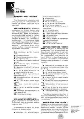 35
TENTEMPIES RICOS EN CALCIO
Almendras, avellanas, cacahuetes, frutas
secas, tipos de pan confeccionados con
semillas de sésamo, harina de soja o
algarrobas.
HORTALIZAS Y FRUTAS. Requiere la
embarazada tres raciones diarias o más,
estos alimentos proporcionan la vitamina A
en forma de Beta Caroteno, que es vital para
el crecimiento celular, para que las mucosas
y órganos internos estén sanos, para el
desarrollo de nervios y ojos y resistencia a
las infecciones 48(12)
, e incluso puede reducir
los riesgos de algunos tipos de cáncer 49(10)
.
Estos alimentos suministran también,
vitamina E, Riboflabina, ácido fólico,
vitamina B6, fibras y minerales que ayudan
a combatir el estreñimiento.
1. 2 albaricoques grandes frescos o
secos.
2. 1/2 mango mediano.
3. 1 taza de papaya cortada a dados.
4. 1/2 caqui mediano.
5. 1/8 de melón 1 nectarina o melocotón
grande.
6. 1 cucharada sopera de calabaza
enlatada sin azúcar.
7. 1/2 zanahoria cruda o 1/3 de taza de
zanahoria .
8. 1/2 taza de espinacas crudas, o 1/4
de taza de espinacas hervidas.
9. 1/3 de taza de hojas verdes de
remolacha cocidas.
10. 3/4 de taza de brócoli o de hojas de
nabos cocidas.
11. 1/2 taza de hojas verdes de col
cocidas.
12. 1 taza y media de endibias o
escarola.
13. 1/3 de taza de hojas de mostaza o
col rizada.
14. 8 a 10 hojas grandes de lechuga de
color verde oscuro.
15. 1/3 de taza de acelgas.
OTRAS FRUTAS Y HORTALIZAS. Este
grupo comprende los alimentos ricos en
vitamina B2, fibras y minerales, potasio,
magnesio, boro. 49(10) 48(12)
Se tomarán por lo menos dos de los
productos de la siguiente lista:
1. 1 manzana o 1/2 taza de compota
de manzana no endulzada.
2. 6-7 espárragos.
3. 1 plátano pequeño.
4. 3/4 de taza de judías verdes.
5. 2/3 de taza de coles de Bruselas.
6. 2/3 de taza de arándanos.
7. 2/3 de taza de cerezas frescas
deshuesadas.
8. 2/3 de taza de uvas.
9. 1 taza de setas frescas.
10. 1 melocotón o nectarina medianos.
11. 1/2 taza de perejil.
12. 1 pera mediana.
13. 1 rodaja mediana de piña fresca o
enlatada no endulzada.
14. 1 patata mediana.
15. 2/3 de taza de calabacín.
CERALES INTEGRALES Y LEGUM-
BRES. De este grupo de alimentos requiere
la embarazada, cinco raciones o más al día.
Estos alimentos están dotados de nutrientes
y vitaminas del grupo b y vitamina E, que
son necesarias para todas las partes del
cuerpo del bebé en desarrollo y culminar el
embarazo. Los alimentos que tienen almidón
también pueden ayudar a reducir los mareos
matinales.
1. 1 rebanada de pan integral de trigo,
de centeno o de otro cereal integral, o de
pan de soja
2. 1/2 taza de arroz integral cocido
3. 1/2 taza de arroz silvestre cocido
4. 1/2 taza de cereales integrales cocidos
(harina de avena, etc.)
5. 30 gramos de cereal integral listo para
comer, no endulzado
6. 2 cucharadas soperas de germen de
trigo
7. 1/2 taza de trigo sarraceno, copos de
avena
8. 1/2 taza de pasta de cereal integral,
soja o de pasta del tipo alto en proteínas
9. 1/2 taza de habas o guisantes cocidas
Para obtener su máximo beneficio es
mejor variar los hidratos de carbono en la
dieta, no consumir solo los de un grupo, si
no mezclarlos.49(10)
ALIMENTOS RICOS EN HIERRO. Es
muy interesante observar como en nuestro
país se hacen frecuentemente campañas
informativas dirigidas a mujeres embara-
zadas, en las que se recomienda el consumo
de hierro, este mineral puede ser adquirido
gratuitamente por las mujeres en este estado.
49(10) EISENBERG, F.
Y Col. Que esperar
cuando se está
esperando. Norma.
Bogotá, 1996.
Pag, 105
 