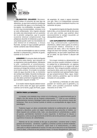 37
ALIMENTOS SALADOS. Recomen-
damos limitar el consumo de este tipo de
alimentos, ya que esta sustancia contribuye
a la retención de agua y a la hinchazón de
los tejidos. Los embutidos, las papas fritas,
no son muy recomendables, inclusive si no
se está embarazada. Una ingesta elevada
de sodio esta relacionada con un aumento
de la presión sanguínea, que le puede
ocasionar diversas complicaciones muy
peligrosas durante el embarazo y parto. La
sal yodada puede cubrir las necesidades de
este mineral en el embarazo, e incluso
fluorada, aunque el agua potable general-
mente contiene este mineral (flúor).
Es más recomendable no salar la comida
durante su preparación y hacerlo al gusto,
cuando se va a servir. 49(10)
LIQUIDOS. El consumo diario de líquido
es de ocho vasos diarios, que actuarán en
su organismo como purificadores, hidratarán
la piel, combatirán el estreñimiento,
eliminaran toxinas y reducirán la hinchazón
excesiva y el riesgo de contraer una infección
en el tracto urinario. Si la madre no tomaba
nada de agua durante el día, es momento
de cambiar este hábito. Durante el embarazo
aumenta la cantidad de líquido corporal y
por ello debe aumentar la ingestión de agua,
que también requiere el bebé. 51(3)
Si la madre retiene líquido deberá tomar
más de ocho vasos de agua que pueden
cubrirse con la leche, jugos de frutas, jugos
de vegetales, té, sopas o aguas minerales
con gas. Pero si la embarazada consume
líquidos sin calorías contribuirá mucho a no
aumentar de peso.
Se repartirá la ingesta de líquidos durante
todo el día, y no se tomará más de dos vasos
en una sola comida, que podrían diluir
excesivamente la sangre causando un
desequilibrio químico. 49(10)
LOS SUPLEMENTOS VITAMÍNICOS.
Los muy controversiales suplementos
vitamínicos, deben estar sujetos al control y
prescripción médica, limitando el uso
rutinario de estos, solo a las mujeres con
riesgo de estar mal nutridas, incluyendo las
vegetarianas, las que están esperando más
de un bebé, las que fuman o abusan del
alcohol.
Si la mujer controla su alimentación, no
come con prisa, puede contribuir a mejorar
la calidad de su alimentación, en algunos
casos el suplemento es un seguro de salud
adicional. Pero ninguna pastilla sustituirá a
una buena dieta, pues es el mejor modo en
que los nutrientes sean aprovechados mejor,
ya que proporcionaran fibra, agua, impor-
tantes calorías y proteínas, que no vienen
incluidas en una pastilla.
Las vitaminas y minerales en altas dosis
pueden ser nocivos para la gestante y su
bebé, pues pueden ocasionar malfor-
maciones en el niño. 49(10)
51(3) ENCICLOPEDIA
Maternidad y
puericultura. Tomo 1,
Océano, Barcelona,
1997. pag 83
DIETA PARA LA NAUSEA
La nausea, una molestia muy común en el embarazo, es experimentada por la
mitad a los dos tercios de las mujeres embarazadas 52(15)
.Esta es una condición
perfectamente normal y fisiológica sobre todo durante los dos primeros meses del
embarazo. Pero no es normal cuando el vómito va acompañado de algún factor
psicológico.
Podemos lograr un alivio considerable mediante la combinación de una dieta
especial y descanso, junto con algún medicamento que prescriba el médico. La
dieta requiere seis comidas al día, cada una abundante en carbohidratos y pobre
en grasas, permitiendo mantener el peso requerido. Si disminuye la náusea o
desaparece, como ocurre generalmente al término de los tres primeros meses, puede
suprimirse el exceso de carbohidratos.
Además de las seis comidas al día que se prescriben, conviene tener a mano
pedazos de manzana, zanahoria, o galletas y comerlas cuando se sientan molestias.
Otra recomendación es el descanso, sobre todo si el medicamento y la dieta
adecuada no alivian totalmente la nausea. En este caso el descanso es tan importante
como la dieta, al final de los tres primeros meses, la nausea desaparecerá, pero esas
 