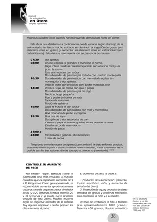 38
CONTROLE SU AUMENTO
DE PESO
No existen reglas estrictas sobre la
ganancia de peso en el embarazo. La mayoría
considera que es importante aumentar de 9
a 13 kilogramos. Como guía aproximada, es
recomendable aumentar aproximadamente
la cuarta parte de la ganancia total alrededor
de las 12 a 20 semanas, la mitad entre las 20
y 30 semanas y la cuarta parte restante
después de esta última. Muchas mujeres
dejan de engordar alrededor de la semana
36 y algunas empiezan a perder peso en los
días anteriores al parto.
El aumento de peso se debe a:
1.Productos de la concepción: (placenta,
líquido amniótico, niño, y aumento de
tamaño del útero)
2. Retención de agua y deposito de cierta
cantidad de grasas y proteínas necesarias
para mantener al niño y a su madre.
Al final del embarazo el feto a término
pesa aproximadamente 3000 gramos;
Placenta 400 gramos; Líquido amniótico
molestias pueden volver cuando han transcurrido demasiadas horas sin comer.
Esta dieta que detallamos a continuación puede variarse según el antojo de la
embarazada, teniendo mucho cuidado en disminuir la ingestión de grasas (ver
alimentos ricos en grasas) y aumentar los alimentos ricos en carbohidratos(ver
carbohidratos). Esta dieta se recomienda solo en presencia de nauseas
07:30 dos galletas
08:00 ciruelas cosidas (6 grandes) o manzana al horno.
Trigo entero cosido o cereal enriquecido con azúcar o miel y un
poco de crema
Taza de chocolate con azúcar
Dos rebanadas de pan integral tostado con miel sin mantequilla
10:30 Dos rebanadas de pan tostado con mermelada o jalea, sin
mantequilla o dos galletas.
Vaso de leche con chocolate con Leche malteada, o té
12:30 Verdura, sopa de crema con apio o papas
Dos rebanadas de pan integral de trigo
Media lechuga pequeña
Flan o pudín de harina de maíz
Tapioca de manzana
Porción de gelatina
16:00 Jugo de fruta o té con azúcar
Dos rebanadas de pan tostado con miel y mermelada
Una rebanada de pastel esponjoso
18:30 Una taza de sopa
Dos galletas o dos rebanadas de pan
Camote o papa al horno (grande) o una porción de arroz
Zanahoria cocida o remolacha
Porción de pasas
21:00 a
22:00 Pan tostado o galletas, (dos porciones)
1 vaso de cocoa
Tan pronto como la nausea desaparezca, se cambiará la dieta en forma gradual,
buscando eliminar poco a poco la comida «entre comidas», hasta quedarnos en lo
posible con las tres raciones diarias (desayuno, almuerzo y merienda). 53(15)
52(15) JACKSON,
Gordon y col. Un
cuerpo sano para una
vida feliz. Círculo de
lectores, Barcelona,
1984 pag. 195
 