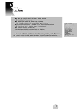 40
• El peso del cerebro es mucho menor que lo normal
• La mielinización* se retrasa
• El tamaño del cerebro es menor que lo normal
• Hay menos ramificaciones de dendritas* que lo normal
• Los bebés no responden a la estimulación sensorial normalmente
• El crecimiento físico y la salud se ven menoscabados
• El comportamiento es retrasado
• La actividad motora y la coordinación se debilitan
Una buena nutrición, combinada con estimulación prenatal puede ofrecer a su
hijo mejores y más grandes células cerebrales, antes y después del nacimiento. 54(5)
*MIELINIZACION:
Cuando la neurona o
célula nerviosa
madura, va
cubriéndose de una
vaina protectora
llamada mielina
equivalente a un
aislante
*DENDRITAS:
Prolongaciones de la
neurona
 