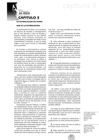 41
CAPITULO 5
capítulo 5
LA ESTIMULACION EN UTERO
QUE ES LA ESTIMULACION
La estimulación en útero, es el resultado
de docenas de estudios e investigaciones
que se han llevado a cabo en Europa y
Estados Unidos durante las tres últimas
décadas. Estos estudios realizados en
universidades y hospitales han dado a la luz
sorprendentes resultados, lo que ha dado
origen a una nueva ciencia la «Psicología
pre y perinatal».
En Europa y Latinoamérica existen
organismos de estimulación temprana que
han extendido sus estudios dedicándose al
análisis de la estimulación en útero, teniendo
como guía a la estimulación temprana y
sus principios. Esta ciencia se refiere a
estrategias que se aplican a los niños desde
los primeros meses de vida, y comprenden
una serie de actividades que permiten el
desarrollo de sus potencialidades. Las
definiciones de estimulación tienen enfo-
ques interesantes como:
«Proporcionar unos determinados estí-
mulos que van a facilitar el desarrollo global
del niño y por lo tanto a conseguir que su
organismo llegue al máximo de sus poten-
cialidades». 55(7)
«Está pensada para mejorar o prevenir
los probables déficits del desarrollo psicomo-
tor de niños con riesgo de padecerlos tanto
por causas orgánicas biológicas o ambien-
tales y consiste en crear un ambiente
estimulante, adaptado a las capacidades de
respuestas inmediatas del niño para que
estas vayan aumentando progresivamente
y su evolución sea lo más parecida a la de
un niño normal». 55(7)
Concepción Sánchez Palacios, la define
«La Estimulación Precoz, parte en esencia
del hecho científicamente demostrado, de
que para que se produzca un normal
desarrollo físico e intelectual es necesario
estimular adecuadamente el organismo
durante su período de crecimiento. Lo que
en realidad se pretende es la potenciación
máxima de las posibilidades físicas e
intelectuales del niño mediante la estimu-
lación regulada y continuada, llevada a cabo
en todas las áreas sensoriales» 55(7)
Lydia Coriat habla de «Crear las mejores
condiciones posibles para que la misma
familia del niño lo rodee y lo incluya como a
uno más... son muy variables las metas de
acuerdo al caso» 55(7)
Según el Dr. Juan Nacimiento de Vene-
zuela, el término estimulación precoz
encierra dos aspectos principales.
1. «Uno referente a cómo controlar el
ambiente en que se desenvuelve el niño,
específicamente su objetivo será optimar su
desarrollo, para que logre la máxima
expresión de sus potencialidades psico-
intelectuales y para ello debe propor-
cionarse un clima emocional positivo,
adecuado ajuste social y una forma
organizada de brindarle información a sus
sentidos...»
2. «El segundo elemento a considerar es
la época de iniciación de este procedimiento.
Como su nombre lo indica «precoz» debe
ponerse en marcha lo antes posible...» 56(8)
Entonces muchos de los aspectos
incluidos en las definiciones de estimulación
temprana podrían aplicarse a la estimulación
en útero, por ser también un tipo de
«intervención temprana». Nos basaremos en
estas exposiciones para nosotras plantear
nuestra exposición:
«Se refiere a una serie de estrategias
sensoriales, y psicoafectivas, aplicadas al
bebé en el útero por la familia que lo rodea,
creando un ambiente estimulante y propor-
cionándole un clima emocional positivo, de
manera que permitan el máximo desarrollo
de sus potencialidades, como organismos
bio-psico-sociales normalizados y prevenir
posibles déficits».
A lo largo de estas definiciones, hemos
subrayado algunos aspectos que considera-
mos esenciales y que nos van a servir para
desarrollar este capítulo:
1. Crear un ambiente estimulante /
proporcionar un clima emocional positivo.
2. La misma familia del niño lo rodee y
lo incluya como a uno más.
3. Debe ponerse en marcha lo antes
posible / Durante su período de crecimiento
55(7) JORDI, Salvador,
La estimulación precoz
en la educación
especial, Ceac,
Barcelona 1989
Pag 19
56(8) RESTREPO,
Francis y Col, Pautas
para el niño desde la
gestación, Ceac,
Barcelona, 1993
Pag 9
 