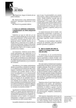 42
4. Organismo llegue al máximo de sus
potencialidades.
5. Proporcionar unos determinados
estímulos / Brindarle información a sus
sentidos.
6. Prevenir los probables déficits.
1. Crear un ambiente estimulante
/ proporcionar un clima emocional
positivo
Sabemos ya que la vida de un ser
humano empieza desde que se une el óvulo
y el espermatozoide. El feto puede sufrir
trastornos psicofisiológicos que en la
gestación tienen relación directa con el
estado físico y emocional de la madre. El
ambiente prenatal que tenga el niño puede
ejercer una influencia importante en el curso
del desarrollo fetal y en la salud y ajuste
posterior de la criatura.
Las emociones maternas causan altera-
ciones glandulares que repercuten en la
evolución fetal, la tensión emocional grave
y prolongada no causa malformaciones
físicas, pero se manifiesta en las dificultades
de adaptación post natal del recién nacido,
y pueden desencadenarse en un trastorno
de conducta.
Recordemos a las madres ambivalentes
ideales y catastróficas, tratadas en el capítulo
2, y su influencia en el estado del niño. Estas
mujeres manifiestan de diversas maneras
conductas que pueden afectar al feto y
como recordaremos en la comunicación
fisiológica,(capitulo 1)
todas estas sensaciones
son percibidas por él bebé. Hurlock plantea
que la mayoría de las actitudes hacia el
embarazo, tienen su origen en las experien-
cias infantiles de los padres, las cuales se
hacen presentes inconscientemente cuando
se confirma el embarazo, pudiendo reflejarse
en la frecuencia de las nauseas y vómitos,
un rechazo inconsciente al bebé. 57(8)
Igualmente la madurez emocional de la
madre y el ajuste personal determinan su
actitud respecto al embarazo, esto puede ser
resultado de experiencias en su infancia, las
relaciones con su madre o la situación
matrimonial, e influyen en la actitud hacia
el embarazo y al niño cuando nazca.
Los padres idealizan a su hijo de manera
que el sexo, la personalidad y las caracte-
rísticas físicas, están ya determinadas en su
mente. Puede entonces suceder que los
padres no acepten a sus hijos, pues no
corresponden a la imagen que se habían
creado, provocando un grave daño emocio-
nal. Entonces no solo es necesaria una
actitud positiva hacia el hijo por nacer sino
también aceptarlo y quererlo como es en
realidad. 57(8)
La salud emocional de la madre, una
alimentación balanceada, el descanso, el
ejercicio moderado y el control prenatal
deben ser considerados. Evitar el consumo
de drogas, cigarrillos, licores e inclusive el
café.
Insistimos en una cuidadosa selección y
consumo de alimentos, para más detalles
pueden consultar el capitulo 4.
2. Que la familia del niño lo
rodee y lo incluya como a uno
más de ellos.
El embarazo, es un acontecimiento
maravilloso, y toda la familia se prepara con
mucha expectativa e interés. El bebé será
diferente de cualquiera de los miembros de
este grupo.
Por esta razón es fundamental considerar
al bebé desde el embarazo, para hacerlo sentir
acogido y deseado. No es raro ver a embara-
zadas cantando a su vientre, o escuchar a
alegres padres conversar de las respuestas de
su hijo en el vientre cuando se dirigen a ellos.
Estas actitudes estimulan al bebé, y fortalecen
el vínculo afectivo de la familia con el niño. Lo
que suceda con el bebé y la familia después
del nacimiento, dependerá de lo que ocurrió
antes de este. 57(8)
Aspectos como el nacer bajo de peso, la
propensión a los cólicos, ser caprichoso,
irritable y llorar mucho, confirman que estos
problemas se deben a graves traumas
emocionales en el útero. El niño percibe lo
que siente la madre, a través de los canales
de comunicación, simpática, conductista y
fisiológica. 58(1)
Otro aspecto importante tienen que ver
con la adaptación post natal. La experiencia
en el útero puede influir de tal manera, que
los niños pueden tener trastornos de
conducta como reflejo de mujeres infelices
57(8) RESSTREPO,
Francis y col. Pautas
parael niño desde la
gestación, CEAC,
Barcelona, 1993.
Pag. 23
 