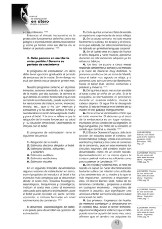 43
en su embarazo. 57(8)
Entonces el vínculo intrauterino es la
protección fundamental del niño contra los
peligros e incertidumbres del mundo exterior
y, como ya hemos visto sus efectos no se
limitan al período uterino. 59(8)
3. Debe ponerse en marcha lo
antes posible / Durante su
período de crecimiento
El programa de estimulación en útero
debe tener ejercicios graduados al período
de embarazo de la madre. Sin embargo no
está por demás iniciar desde el primer mes.
Nuestro programa contiene, en el primer
trimestre, sesiones orientadas a la relajación
de la madre, por dos razones: la primera es
que debido al cambio hormonal al que está
sometida la embarazada, puede experimen-
tar sensaciones de tristeza, temor, ansiedad,
miedo, etc., que si no son intensas y
constantes y si no atentan contra el niño y
su naturaleza no serán nocivas para la madre
y para el bebé. Y la otra se refiere a que la
relajación de la madre favorecerá su salud
y su situación emocional, favoreciendo el
vínculo con el bebé.
El programa de estimulación tiene la
siguiente secuencia:
1. Relajación de la madre
2. Estímulos afectivos dirigidos al bebé
3. Estímulos táctiles, activantes
y sedantes
4. Estímulos auditivos
5. Estímulos vestibulares
6. Estímulos visuales
En el segundo trimestre desarrollamos
algunas sesiones de estimulación en útero,
con el propósito de introducir al bebé a los
estímulos más complejos que se desarrollan
desde el sexto mes. Estudios fisiológicos,
neurológicos, bioquímicos y psicológicos,
indican al sexto mes como el momento
adecuado para aplicar la estimulación, pues
el bebé puede recordar, oír, sentir, percibir,
aprender, e incluso formarse un nivel
rudimentario de conciencia. 60(1)
El desarrollo psicofisiológico del bebé,
es la pauta para desarrollar los ejercicios de
estimulación:
1. En la quinta semana el feto desarrolla
un repertorio sorprendente de actos reflejos
2. En la octava semana no solo mueve
fácilmente la cabeza, los brazos y el tronco,
si no que además con estos movimientos ya
ha labrado un primitivo lenguaje corporal
3. En el cuarto mes es capaz de fruncir
el seño, bizquear y hacer muecas, aproxima-
damente en este momento adquiere ya los
refuerzos básicos
4. Un feto de cuatro a cinco meses
responde claramente al sonido y a la melodía
y lo hace de maneras muy distintas. Si
ponemos un disco con un tema de Vivaldi,
hasta el bebé mas agitado se relaja, y si
ponemos uno con un tema de Beethoven,
hasta el bebé mas sereno comienza a
patalear y moverse. 61(1)
5. Del quinto al sexto mes es tan sensible
al tacto como un niño de un año. Si se le
cosquillea accidentalmente el pericráneo
durante un examen médico, mueve la
cabeza deprisa. El agua fría le desagrada
mucho. Si esta se inyecta en el vientre de su
madre el feto patalea enérgicamente
6. En la semana veinticuatro el feto oye
en todo momento. El abdomen y el útero
de la embarazada es un lugar ruidoso,
inundado de los sonidos de su digestión, el
flujo sanguíneo, y el ritmo de su corazón, el
sonido que domina su mundo. 62(1)
7. El Doctor Dominick Purpura, Jefe de la
sección de estudios sobre el cerebro, del
Einsten Medical College, señala a las semanas
veintiocho y treinta y dos como el comienzo
de la conciencia, pues en este momento los
circuitos neurales del cerebro están tan
desarrollados como en un recién nacido.
Aproximadamente en la misma época la
corteza cerebral madura los suficiente como
para sustentar la conciencia. 62(1)
8. En el sexto y séptimo mes, el niño no
nacido es capaz de hacer discriminaciones
bastante sutiles con relación a las actitudes
y los sentimientos de su madre y lo que es
más importante, comienza a responder a
ellos. El Doctor Dennis Stott, habla de las
tensiones constantes , propensas a estallar
en cualquier momento , imposibles de
resolver o aquellas que signifiquen una
amenaza al bebé como nocivas para la salud
emocional del niño.
9. Los primeros fragmentos de huellas
de memoria comienzan a almacenarse en
el cerebro fetal desde el tercer trimestre,
algunos investigadores sostienen que el niño
puede recordar a partir del sexto mes, otros
afirman que el cerebro no adquiere los
59(8) RESTREPO,
Francis y col. Pautas
para el niño desde la
gestación, CEAC,
Barcelona, 1993.
Pag. 22
57(1) VERNY. Thomas,
La vida secreta del
niño antes de nacer.
Urano , Argentina.
1988, pag 75
60(1) VERNY. Thomas,
La vida secreta del
niño antes de nacer.
Urano , Argentina.
1988, pag 33
61(1) VERNY. Thomas,
La vida secreta del
niño antes de nacer.
Urano , Argentina.
1988, pag 17
62(1) VERNY. Thomas,
La vida secreta del
niño antes de nacer.
Urano , Argentina.
1988, pag 34
 