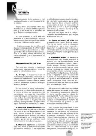 48
La estimulación de los sentidos es vital
para que el cerebro en crecimiento continúe
su proceso.
Tercera etapa. Alrededor del octavo mes
de embarazo, el cerebro del feto duplica su
peso, y la red de células se encuentra en
gran actividad formando sinapsis.
En este momento el bebé será más
receptivo a la estimulación y tendrá
respuestas más claras, las mismas que sabrán
interpretar intuitivamente las madres.
Según un grupo de científicos del
departamento de pediatría de la Universidad
de Minnessota, un pronóstico de la inteli-
gencia del bebé es el tamaño de su cabeza,
pues es un reflejo directo del número de
células cerebrales y de la densidad de las
dendritas. 69(5)
RECOMENDACIONES DE USO
Para usar este manual es necesario
recomendar algunas acciones antes de
aplicar la estimulación al bebé.
1. Tiempo. Es necesario darse un
momento especial en el día para realizar las
sesiones de estimulación. Según los cientí-
ficos, el momento ideal está entre las 20H00
y 24H00, justamente el período de mayor
actividad del bebé.
En este tiempo la madre está relajada,
su organismo ya a digerido los alimentos de
la noche, el ritmo de su corazón está
normalizado y se encuentra en posición
horizontal, lo que le permite al bebé moverse
a sus anchas. Durante el día la madre está
en posición vertical la mayor parte del
tiempo, y le obliga al bebé a recogerse sobre
sí para no lastimarse ni lastimar a su madre.
2. Dedicarse a la estimulación. Para
que la estimulación tenga el efecto buscado
y la madre se vincule positivamente con el
bebé deberá practicar las sesiones con
dedicación y entrega. Será más cálido para
el bebé, compartir un momento oyendo
música , que un par de audífonos en el
vientre mientras la madre ve televisión.
3. Momento oportuno. El momento
ideal para iniciar la estimulación es desde
que el niño es concebido. Es más importante
69(5) LUNDINGTON,
Susan, How to have a
smarter baby, Bantam,
New York, 1987
pag 40.
la calidad de estimulación, que la cantidad,
por esta razón la estimulación que se inició
desde el primer día de embarazo será tan
efectiva como la que se inicio desde el
quinto mes, cuando la madre se entrega
con ternura y afecto a su hijo y a los
estímulos que le brinda.
No por esto dejen pasar el tiempo.
Empiecen desde el momento que tengan
acceso a este manual.
4. Como estimular al niño. Las
sesiones son muy claras y fáciles de aplicar.
Pero no las tomen como si estuvieran
entrenándose para una maratón.
Desarrollen el programa con flexibilidad y
sobre todo sean muy creativos aportando
cambios y variaciones a las sugerencias que
les hacemos.
5. Cassette de Música. Los autores que
recomendamos para motivar serenidad y
armonía ,son los grandes clásicos de la
música instrumental y barroca: Bach, Vivaldi,
Corelli, Mozart y Handel. Esta música se
ajusta a un tiempo desde sesenta hasta
setenta compases por minuto, ritmo muy
próximo al del corazón humano en reposo.
Mucho se ha investigado sobre el efecto de
estos compositores sobre la conducta
humana, y se ha comprobado que refuerza
la capacidad de concentración. La música
barroca estimula las ondas cerebrales alfa,
que están asociadas con el estado de alerta
y un sentimiento de calma.
Michelle Clemens, experta en audiología
a descubierto que la mayoría de los niños
por nacer pasan a un estado de relajación
en alerta cuando escuchan música de
Mozart y Vivaldi. Por otro lado con las largas
piezas de Bach, Brahms y Beethoven,
expresan su ansiedad con un aumento de
los movimientos de pataleo y una
aceleración del ritmo cardíaco.
Una reacción negativa mayor puede
producirse por la música rock o por el ruido
incesante de un taladro. Un numeroso
grupo de madres a las que asistimos en las
sesiones de estimulación, confirmaba este
hecho, incluso muchas que estuvieron en
conciertos de música rock o música
contemporánea debieron abandonar estos
lugares, pues decían sentir como el bebé se
ponía tan inquieto que incluso les lastimaba
con sus movimientos, lo que ellas
interpretaron como señal de desagrado.70(6)
70(1) VERNY, Tomas,
La vida secreta del
nino antes de nacer.
Urano, Argentina,
1988, pag 15.
 