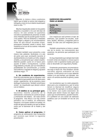 49
EJERCICIOS RELAJANTES
PARA LA MAMA
Sesión No
Tema: .................................................
Instrumentos:....................................
Participantes: ...................................
Duración:............................................
Con mayúscula está primero el tipo de
estímulos, que pueden ser:visuales, audi-
tivos, táctiles, afectivos, y relajantes para la
mamá. En este caso son relajantes para la
mamá.
También presentamos el tema o propó-
sito de la sesión, los instrumentos que
usaremos, las personas que participan y la
duración
Es muy importante que siempre lean toda
la sesión antes de empezar, e incluso que la
vuelvan a leer si quedaron dudas para que
esta se desarrolle con seguridad y fluidez.
Finalmente presentamos recomendacio-
nes bajo el título de «Para finalizar» donde
narramos algunas anécdotas de esas
sesiones, la frecuencia con la que deberán
realizar y en que tiempo, por ejemplo tres
veces a la semana durante el quinto y sexto
mes.
Les recordamos que no están preparán-
dose para una competencia y por lo tanto
tienen la libertad de modificar alguna
instrucción. Por ejemplo si no desean utilizar
o no tienen «Las cuatro estaciones» de
Vivaldi pero tienen música de algún otro
autor que recomendamos, pueden hacerlo.
O sí prefieren en una sesión de estímulos
auditivos usar un rondador en vez de una
flauta.
Usando la música clásica podremos
lograr que el bebé se sienta más relajado y
tranquilo y crear en el un interés musical para
toda la vida. 71(1)
Muchas inquietudes existen en los padres
respecto a sí pueden o no usar otro tipo de
música. En este sentido no queremos
cerrarles la posibilidad de presentar al bebé
otras melodías que les puede gustar mucho
a los padres. Pero les limitamos a melodías
que relajen y alegren y les recomendamos
evitar las que evocan recuerdos tristes,
provoquen ansiedad, miedo o temor. Pero
insistimos en el uso de los autores indicados
anteriormente.
Pueden también sacar provecho a esta
música más adelante, llevándola a la sala
de parto para que acompañe durante el
alumbramiento a la madre y al niño, relajará
al bebé, y a las personas que asistan al parto.
Además pueden usarla en el futuro para
ayudar al bebé a tranquilizarse, cuando
haga deberes y estudie, por sus maravillosas
posibilidades de concentración, y cuando
está enfermo o inquieto le relajará y ayudará
asentirse mejor. 72(6)
6. Un cuaderno de experiencias.
Entre los instrumentos que se requieren está
un cuaderno que puede servir de diario para
anotar experiencias de las sesiones y para
desfogar frustraciones. También servirá para
anotar las inquietudes que deseen aclarar
con el médico.
7. El médico es su principal guía.
Sacaremos máximo provecho de la
estimulación, si tomamos en cuenta el apoyo
y orientación del médico . De nada servirá
el programa más eficaz si no hay control
periódico con el médico. En embarazos
riesgosos, es él quien asistirá a la pareja, en
el tipo de ejercicios ideales y los que se deben
evitar por el bienestar de la madre y del
bebé.
8. Como aplicar el programa. El
programa de estimulación está compuesto
por sesiones que tienen la siguiente
presentación:
71(1) VERNY, Tomas.
la vida secreta del
nino que va a nacer,
Urano, Argentina,
1988, Pag 17
72(6) VERNY, Tomas.
El vinculo afectivo con
el nino que va a
nacer. Urano,
Argentina, 1992. Pag,
40 - 45.
 