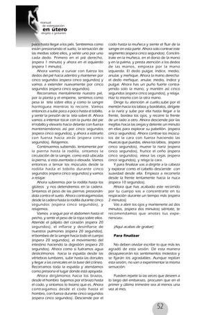 52
poco hasta llegar a los piés. Sentiremos como
están presionando el suelo, la sensación de
las medias sobre ellos, y sentir uno por uno
cada dedo. Primero en el pié derecho,
(espera 1 minuto) y ahora en el izquierdo
(espera 1 minuto).
Ahora vamos a curvar con fuerza los
dedos del pié hacia adentro y mantener por
cinco segundos (espera cinco segundos) y
vamos a extender nuevamente por cinco
segundos (espera cinco segundos).
Recorramos mentalmente nuestro pié,
por la planta y el empeine, sentimos como
pesa la tela sobre ellos y como la sangre
hormiguea mientras lo recorre. Vamos
entonces a subir poco a poco hasta el tobillo,
y sentir la presión de la tela sobre él. Ahora
vamos a intentar tocar con la punta del pie
el tobillo y elevarlo hacia delante con fuerza
manteniendonos así por cinco segundos
(espera cinco segundos), y ahora a estirarlo
con fuerza hacia atrás (espera cinco
segundos). Relajemos.
Continuemos subiendo, lentamente por
la pierna hasta la rodilla, sintamos la
circulación de la sangre, como está ubicada
la pierna, si esta asentada o elevada. Vamos
entonces a tensar los músculos desde la
rodilla hasta el tobillo durante cinco
segundos (espera cinco segundos) y vamos
a relajar.
Ahora subiremos por la rodilla hasta los
glúteos y nos detendremos en la cadera.
Sintamos el peso de las piernas presionán-
dola contra el suelo. Ahora contraigamoslas
desde la cadera hasta la rodilla durante cinco
segundos (espera cinco segundos), y
relajemos.
Vamos a seguir por el abdomen hasta el
pecho, y sentir el peso de la ropa sobre ellos.
Atiende el pálpito del corazón (espera 20
segundos), el inflarse y desinflarse de
nuestros pulmones (espera 20 segundos),
el bombeo de la sangre hacia todo el cuerpo
(espera 20 segundos), el movimiento del
intestino haciendo la digestión (espera 20
segundos). Ahora como si fuéramos agua
deslicémonos hacia la espalda desde las
vértebras lumbares, subir hasta las dorsales
y llegar a las cervicales en la base del cráneo.
Recorramos toda la espalda y atendamos
como presiona el lugar donde está apoyada.
Ahora dirijámonos hacia los brazos,
desde el hombro bajemos por el brazo hasta
el codo, y sintamos lo liviano que es. Ahora
contraigamos desde el codo hasta el
hombro, con fuerza durante cinco segundos
(espera cinco segundos). Desciende por el
codo hasta la muñeca y siente el fluir de la
sangre en esta parte. Ahora solo contrae este
segmento (espera cinco segundos). Concén-
trate en la muñeca, en el dorso de la mano
y en la palma, y presta atención a los dedos
de las manos, empieza por la mano
izquierda: El dedo pulgar, índice, medio,
anular, y meñique. Ahora la mano derecha:
el dedo meñique, anular, medio, índice y
pulgar. Ahora has un puño fuerte contra-
yendo solo la mano, y mantén así cinco
segundos (espera cinco segundos), y relaja.
Haz lo mismo con la otra mano.
Dirige tu atención al cuello,sube por el
mentón hacia los labios y bordéalos, dirígete
a la nariz y sube por ella hasta llegar a la
frente, bordea los ojos, y recorre la frente
de un lado a otro. Ahora desciende por las
mejillas hacia las orejas y detente un minuto
en ellas para explorar su pabellón. (espera
cinco segundos). Ahora contrae los múscu-
los de la cara con fuerza haciendo las
muecas que puedas, eleva los labios, (espera
cinco segundos), mueve la nariz (espera
cinco segundos), frunce el ceño (espera
cinco segundos), eleva las cejas (espera
cinco segundos), y relaja la cara.
Y para finalizar vas a dirijirte a la cabeza
y explorar como el cabello desciende con
suavidad desde ella. Empieza a recorrerla
desde la frente lentamente hacia la nuca
(espera 10 segundos).
Ahora que has acabado este recorrido
por tu cuerpo vas a concentrarte en tu
respiración durante un tiempo más (espera
2 minutos)
Vas a abrir los ojos y mantenerte así dos
minutos, (espera dos minutos) siéntate, te
recomendamos que anotes tus expe-
riencias».
(Aquí acabas de grabar)
Para finalizar
No deben olvidar escribir lo que más les
agradó de esta sesión. De esta manera
desaparecerán los sentimientos molestos y
se fijarán los agradables. Aunque repitan
esta sesión, no van a experimentar la misma
sensación.
Pueden repetir la las veces que deseen a
lo largo del embarazo, procuren que en el
primer y último trimestre sea al menos una
vez al mes.
 