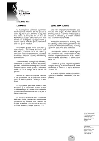 55
77(10) EINSENBERG;
F. Y Col. Que esperar
cuando sé esta
esperando, Norma,
Bogotá, 1996
Pag 147
78(6)VERNY,
Thomas. El vínculo
afectivo con el niño
que va a nacer.
Urano Argentina,
1992. Pag 84
SEGUNDO MES
LA MADRE
La madre puede continuar experimen-
tando algunos síntomas del mes pasado o
sentir algunos nuevos. Durante el segundo
mes estará sumergida en un mar de
hormonas, su cuerpo estará fabricando altos
niveles de estrógeno y progesterona, y
debido a ello es probable que se sientas más
cansada que lo habitual.
Físicamente puede haber cansancio y
somnolencia, necesidad de orinar con
frecuencia, nauseas con o sin vómito y
salivación excesiva, estreñimiento, acidez de
estomago, irritación, acidez y flatulencia y
estreñimiento.
Aborrecimiento y antojos de alimentos,
cambios en los pechos, aumento de tamaño,
pesadez, sensibilidad, hormigueo, u oscure-
cimiento de la aureola, aparece una red de
líneas azuladas debajo de la piel en los
pechos.
Dolores de cabeza ocasionales, similares
a los que tienen las mujeres que toman
píldoras anticonceptivas. Desmayos ocasio-
nales.
La ropa puede apretar en la cintura y en
el busto y el abdomen puede haber
aumentado algo de tamaño probablemente
por la distensión intestinal más que por el
tamaño del útero.
La madre puede estar emocionalmente
inestable (actitud comparada al del síndrome
premenstrual), irritable, con cambios de
humor, irracional, con tendencia al llanto,
dudosa, temerosa, alegre, exaltada. 77(10)
COMO ESTA EL NIÑO
En el bebé empiezan a formarse los ojos,
la nariz y las orejas. Asoman esbozos de
brazos y piernas. Se forma el tracto digestivo,
el vaso, el páncreas y el cordón umbilical
esta ya totalmente formado.
Aparecen rudimentos de manos y pies.
La cabeza y cuello constituyen la mitad del
cuerpo, se desarrollan cartílagos y huesos y
aparecen los ovarios o los testículos.
En la séptima semana el bebé deja de
ser un embrión para convertirse en un feto,
el rostro adopta apariencia humana. En esta
etapa el bebé responde a la estimulación
táctil. 78(6)
El vientre es grande, las piernas y brazos
son pequeños, y las actividades de las ondas
cerebrales es similar a la de los humanos
adultos. 78(6)
Al final del segundo mes el bebé medirá
aproximadamente 4 centímetros y pesará 3
gramos.
 