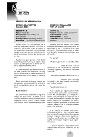 56
SESIONES DE ESTIMULACION
ESTIMULOS AFECTIVOS
PARA EL BEBÉ
SESION No 5
Tema: Hola bebé
Instrumentos: La madre y sus
pensamientos
Participantes: La mamá y el bebé
Duración: La que consideres necesaria
Como saben, nos comunicamos con el
bebé de diferentes maneras, y aunque es
pequeño, el percibe si es aceptado o
rechazado. Para esta sesión sugerimos que
escojan una frase tierna o una afirmación
donde se explique el amor que sienten por
su niño.
Pueden usar por ejemplo «Hola bebé,
mamá te quiere mucho y te espera». Esta
oración pueden pensarla o decirla en voz
alta y repetirla con frecuencia
Si a veces les preocupa el estado de salud
del bebé, pueden usar «Todas las células y
tejidos de tu cuerpo sé están desarrollando
perfectamente» o «Estas abrigado, seguro y
feliz»
Estas oraciones serán una especie de
afirmaciones, y reemplazarán los sentimien-
tos de inseguridad respecto a la salud del
bebé.
Para finalizar
Las afirmaciones no tienen un riguroso
tiempo de aplicación . Pueden usarlas
cuando necesiten eliminar sentimientos
negativos sobre el bebé o cuando deseen
comunicarse verbal o mentalmente con él.
EJERCICIOS RELAJANTES
PARA LA MADRE
SESION No 6
Tema: A veces me siento ansiosa 79(6)
Instrumentos: Libreta
Participantes: La mamá
Duración: La que consideres
necesaria
Antes de acostarse anoten en su diario
cualquier pensamiento negativo que se les
ocurrió en el día, y conviértanlo en una
afirmación. Cualquier duda, sobre su salud
o la del niño, procuren convertirlo en una
afirmación.
Por ejemplo
«Me preocupa mucho la salud del niño»
Pero durante todo el
embarazo te has abstenido de consumir
alcohol y cigarrillo y has llevado una dieta
saludable
«Me preocupa mucho la salud del niño»
Al asistir a los controles
mensuales estas garantizando que tu niño
esté en buen estado.
Y pueden continuar así.
Puede suceder que algún sueño moleste
o intranquilice. Los sueños son manifesta-
ciones del subconsciente y no necesaria-
mente son presagios de algo que va a
suceder. Probablemente un temor por algún
evento demasiado insistente o un pensa-
miento negativo, provoque que ese sueño
sea una liberación de la excesiva atención
dada a esa situación.
Si un sueño se vuelve molestoso,
anótenlo en el diario, y si es necesario hagan
una serie de afirmaciones hasta desechar esa
imagen negativa. Otra ayuda puede ser
visualizar una fantasía que modifique ese
sueño o la imagen negativa que experi-
mentaron.
Si desean aportar a esa idealización
algún evento mágico o fantástico, no se
limiten.
 