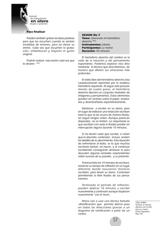 57
Para finalizar
Pueden también grabar las ideas positivas
para que las escuchen cuando se sientan
invadidas de temores, para así elevar su
ánimo. Cada vez que escuchen la graba-
ción, embellezcan y mejoren el guión
original.
Podrán realizar esta sesión cada vez que
lo deseen. 79(6)
SESION No 7
Tema: Liberando mi hemisferio
derecho 80(6)
Instrumentos: Libreta
Participantes: La mamá
Duración: 40 minutos
El hemisferio derecho del cerebro es la
cede de la intuición y del pensamiento
espontáneo. Podemos explorar esta área
mediante la técnica que describiremos, de
manera que afloren sus emociones más
profundas.
El estilo libre del hemisferio derecho esta
cautelosamente reprimido por el analítico
hemisferio izquierdo. Al seguir este procedi-
miento de cuatro pasos, el hemisferio
derecho liberará un conjunto revelador de
imágenes y pensamientos. Estos elementos
pueden ser vertidos sobre el papel, analiza-
dos y desentrañados espontáneamente.
Siéntense a escribir en su diario, pero
en lugar de elaborar una redacción escriban
todo lo que se les ocurra de manera fluída,
sin seguir ningún orden. Aunque parezcan
disparates, no se limiten. Lo importante es
que escriban con toda la fluidez posible sin
interrupción alguna durante 10 minutos.
Si no tienen nada que escribir, o notan
que es aburrido, continúen, incluso anoten
los detalles de su aburrimiento. Esta situación
de enfrentarse al tedio, es lo que muchos
escritores llaman «el muro», y al continuar
escribiendo conseguirán atravesar lo para
descubrir algunas verdades sorprendentes
sobre sucesos de su pasado, y su presente.
Transcurridos los 10 minutos de escritura,
tomense su tiempo de reflexión en un lugar
diferente donde estuvieron mientras
escribían, pero lleven su diario. Continúen
permitiendo la libre fluidez de sus pensa-
mientos.
Terminado el período de reflexión,
pueden dedicar 10 minutos a escribir
nuevamente y continúen aunque tropiecen
nuevamente con el muro.
Ahora van a usar una técnica llamada
«Ramificación» que permite abrirse paso
en todas las direcciones gracias a un
diagrama de ramificación a partir de un
centro.
79(6) VERNY,
Thomas, El vínculo
afectivo con el niño
que va a nacer.
Urano Argentina.
Pag 148
 