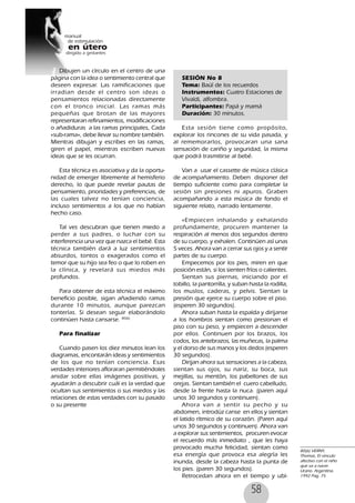 58
Dibujen un círculo en el centro de una
página con la idea o sentimiento central que
deseen expresar. Las ramificaciones que
irradian desde el centro son ideas o
pensamientos relacionadas directamente
con el tronco inicial. Las ramas más
pequeñas que brotan de las mayores
representaran refinamientos, modificaciones
o añadiduras a las ramas principales, Cada
«sub-rama», debe llevar su nombre también.
Mientras dibujan y escribes en las ramas,
giren el papel, mientras escriben nuevas
ideas que se les ocurran.
Esta técnica es asociativa y da la oportu-
nidad de emerger libremente al hemisferio
derecho, lo que puede revelar pautas de
pensamiento, prioridades y preferencias, de
las cuales talvez no tenían conciencia,
incluso sentimientos a los que no habían
hecho caso.
Tal ves descubran que tienen miedo a
perder a sus padres, o luchar con su
interferencia una vez que nazca el bebé. Esta
técnica también dará a luz sentimientos
absurdos, tontos o exagerados como el
temor que su hijo sea feo o que lo roben en
la clínica, y revelará sus miedos más
profundos.
Para obtener de esta técnica el máximo
beneficio posible, sigan añadiendo ramas
durante 10 minutos, aunque parezcan
tonterías. Si desean seguir elaborándolo
continúen hasta cansarse. 80(6)
Para finalizar
Cuando pasen los diez minutos lean los
diagramas, encontarán ideas y sentimientos
de los que no tenían conciencia. Esas
verdades interiores afloraran permitiéndoles
anidar sobre ellas imágenes positivas, y
ayudarán a descubrir cuál es la verdad que
ocultan sus sentimientos o sus miedos y las
relaciones de estas verdades con su pasado
o su presente
SESIÓN No 8
Tema: Baúl de los recuerdos
Instrumentos: Cuatro Estaciones de
Vivaldi, alfombra.
Participantes: Papá y mamá
Duración: 30 minutos.
Esta sesión tiene como propósito,
explorar los rincones de su vida pasada, y
al rememorarlos, provocaran una sana
sensación de cariño y seguridad, la misma
que podrá trasmitirse al bebé.
Van a usar el cassette de música clásica
de acompañamiento. Deben disponer del
tiempo suficiente como para completar la
sesión sin presiones ni apuros. Graben
acompañando a esta música de fondo el
siguiente relato, narrado lentamente.
«Empiecen inhalando y exhalando
profundamente, procuren mantener la
respiración al menos dos segundos dentro
de su cuerpo, y exhalen. Continúen así unas
5 veces. Ahora van a cerrar sus ojos y a sentir
partes de su cuerpo.
Empecemos por los pies, miren en que
posición están, si los sienten fríos o calientes.
Sientan sus piernas, iniciando por el
tobillo, la pantorrilla, y suban hasta la rodilla,
los muslos, caderas, y pelvis. Sientan la
presión que ejerce su cuerpo sobre el piso.
(esperen 30 segundos).
Ahora suban hasta la espalda y diríjanse
a los hombros sientan como presionan el
piso con su peso, y empiecen a descender
por ellos. Continuen por los brazos, los
codos, los antebrazos, las muñecas, la palma
y el dorso de sus manos y los dedos (esperen
30 segundos).
Dirijan ahora sus sensaciones a la cabeza,
sientan sus ojos, su nariz, su boca, sus
mejillas, su mentón, los pabellones de sus
orejas. Sientan también el cuero cabelludo,
desde la frente hasta la nuca. (paren aquí
unos 30 segundos y continuen).
Ahora van a sentir su pecho y su
abdomen, introdúz canse en ellos y sientan
el latido rítmico de su corazón. (Paren aquí
unos 30 segundos y continuen). Ahora van
a explorar sus sentimientos, procuren evocar
el recuerdo más inmediato , que les haya
provocado mucha felicidad, sientan como
esa energía que provoca esa alegría les
inunda, desde la cabeza hasta la punta de
los pies. (paren 30 segundos).
Retrocedan ahora en el tiempo y ubí-
80(6) VERNY,
Thomas, El vinculo
afectivo con el niño
que va a nacer.
Urano. Argentina.
1992 Pag. 75
 