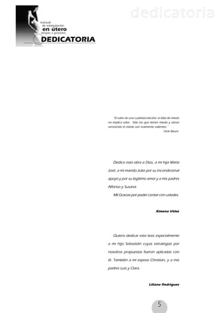 5
DEDICATORIA
dedicatoria
Dedico esta obra a Dios, a mi hija María
José, a mi marido Julio por su incondicional
apoyo y por su legitimo amor y a mis padres
Alfonso y Susana.
Mil Gracias por poder contar con ustedes.
Ximena Vélez
Quiero dedicar esta tesis especialmente
a mi hijo Sebastián cuyas estrategias por
nosotros propuestas fueron aplicadas con
él. También a mi esposo Christian, y a mis
padres Luis y Clara.
Liliana Rodriguez
˝El valor de una cualidad extraña: la falta de miedo
no implica valor. Sólo los que tienen miedo y obran
venciendo el miedo son realmente valientes.˝
Vicki Baum.
 