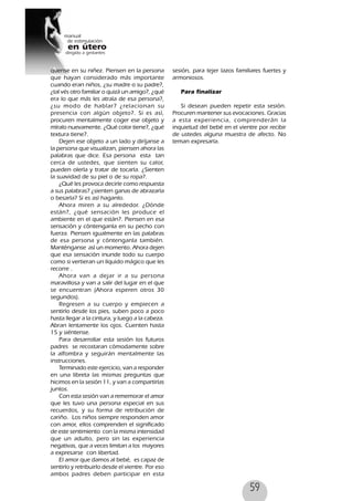 59
quense en su niñez. Piensen en la persona
que hayan considerado más importante
cuando eran niños, ¿su madre o su padre?,
¿tal vés otro familiar o quizá un amigo?, ¿qué
era lo que más les atraía de esa persona?,
¿su modo de hablar? ¿relacionan su
presencia con algún objeto?. Si es así,
procuren mentalmente coger ese objeto y
míralo nuevamente. ¿Qué color tiene?, ¿qué
textura tiene?.
Dejen ese objeto a un lado y diríjanse a
la persona que visualizan, piensen ahora las
palabras que dice. Esa persona esta tan
cerca de ustedes, que sienten su calor,
pueden olerla y tratar de tocarla. ¿Sienten
la suavidad de su piel o de su ropa?.
¿Qué les provoca decirle como respuesta
a sus palabras? ¿sienten ganas de abrazarla
o besarla? Si es así haganlo.
Ahora miren a su alrededor. ¿Dónde
están?, ¿qué sensación les produce el
ambiente en el que están?. Piensen en esa
sensación y cóntenganla en su pecho con
fuerza. Piensen igualmente en las palabras
de esa persona y cóntenganla también.
Manténganse así un momento. Ahora dejen
que esa sensación inunde todo su cuerpo
como si vertieran un líquido mágico que les
recorre .
Ahora van a dejar ir a su persona
maravillosa y van a salir del lugar en el que
se encuentran (Ahora esperen otros 30
segundos).
Regresen a su cuerpo y empiecen a
sentirlo desde los pies, suben poco a poco
hasta llegar a la cintura, y luego a la cabeza.
Abran lentamente los ojos. Cuenten hasta
15 y siéntense.
Para desarrollar esta sesión los futuros
padres se recostaran cómodamente sobre
la alfombra y seguirán mentalmente las
instrucciones.
Terminado este ejercicio, van a responder
en una libreta las mismas preguntas que
hicimos en la sesión 11, y van a compartirlas
juntos.
Con esta sesión van a rememorar el amor
que les tuvo una persona especial en sus
recuerdos, y su forma de retribución de
cariño. Los niños siempre responden amor
con amor, ellos comprenden el significado
de este sentimiento con la misma intensidad
que un adulto, pero sin las experiencia
negativas, que a veces limitan a los mayores
a expresarse con libertad.
El amor que damos al bebé, es capaz de
sentirlo y retribuirlo desde el vientre. Por eso
ambos padres deben participar en esta
sesión, para tejer lazos familiares fuertes y
armoniosos.
Para finalizar
Si desean pueden repetir esta sesión.
Procuren mantener sus evocaciones. Gracias
a esta experiencia, comprenderán la
inquietud del bebé en el vientre por recibir
de ustedes alguna muestra de afecto. No
teman expresarla.
 