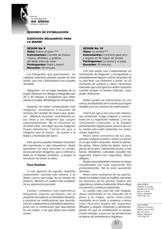 61
SESIONES DE ESTIMULACION
EJERCICIOS RELAJANTES PARA
LA MADRE
SESION No 9
Tema: Volver al útero 82(6)
Instrumentos: Cassette de música
-clásica, alfombra, y gráficos
del bebé antes de nacer
Participantes: Papá y mamá
Duración: 30 minutos.
Las fotografías que presentamos en
capítulos anteriores pueden ayudar en esta
sesión, que van a desarrollarla con el padre
del bebé.
Ubíquense en un lugar tranquilo de su
hogar. Observen los dibujos y fotografías por
20 o 30 minutos e imagínense que están
viendo a su bebé. Manténgan las sensaciones.
Después de haber contemplado esas
imágenes, recuéstense a escuchar 30
minutos del cassette de música que graba-
ron. Mientras escuchan, concéntrense en
sus ideas y las imágenes que surgen
espontáneamente. No se esfuercen en
recordar nada, solo dejen que las imágenes
fluyan libremente. Cierren los ojos e
imaginen que la música les vuelve a la
tibieza y humedad del útero.
Este ejercicio puede movilizar recuerdos
del nacimiento o vida intrauterina. Quizá
vislumbren un color, escuchen un sonido,
tal vez perciban imágenes que se refieran a
flotar en el líquido amniótico, o tengan la
sensación de volver al útero.
Para finalizar
Si este ejercicio les agradó, repítanlo
nuevamente durante esta semana, y se
darán cuenta que luego de un tiempo de
práctica, aflorará un cuadro más completo
de su experiencia prenatal.
Pueden completar esta experiencia
dibujando algunos garabatos con el
propósito de explorar su hemisferio derecho,
y practicar las ramificaciones que describi-
mos en «explorando tu hemisferio derecho»,
junto con la ramificación que describimos
en esa sesión, y ver que dicen esas revela-
ciones.
SESION No 10
Tema: La semilla 83(6)
Instrumentos: Concierto para arco
y órgano en Re mayor de Vivaldi
Participantes: La mamá y el papá
Duración: 30 minutos
Con esta sesión van a experimentar un
sentimiento de relajación y tranquilidad, y
probablemente lleguen a tener recuerdos de
su vida fetal. Les invitamos a unirse en un
momento de quietud y calma. Queremos
indicarles que este ejercicio deben realizarlo
cuando tengan el tiempo indicado para
poder disfrutarlo.
Deben grabar las instrucciones en una
cinta y acompañarlo de la sonata que hayan
elegido para las sesiones de estimulación.
«Cierra los ojos y has una o dos inalacio-
nes profundas, luego empieza a concen-
trarte en tu respiración habitual, y en tus
sensaciones corporales. Si te invaden
pensamientos déjalos pasar, procura que en
tu mente solo estén presentes tus sensa-
ciones orgánicas.
Ahora toma conciencia de tus pies,
percibe cualquier presión o dolor, y la forma
en la que están colocados. Siente la planta,
los dedos. Ahora dobla los dedos hacia la
planta de los pies, intentando tocarla, y has
fuerza. Manténlos contraídos durante tres
segundos (espera tres segundos). Ahora
aflójalos.
Respira pausadamente mientras te relajas
hundiéndote con cada respiración más
profundamente. No te estás quedando
dormida.
Ahora toma conciencia de tus piernas,
desde los tobillos hasta las rodillas, estirando
los músculos de las piernas (espera tres
segundos y continua hablando) Ahora afloja
tus piernas y continua respirando.
Tu cuerpo está cada vez más relajado,
ahora concéntrate en los músculos de la
pelvis y las nalgas, siente como están
asentados en el suelo, y empieza a tensar
estos músculos (espera tres segundos)
Aflójalos y relájate inhalando y exhalando,
piensa en que las inhalaciones te propor-
cionan energía, y que con las exhalaciones
te liberas de sentimientos negativos.
82(6) VERNY,
Thomas, El vinculo
afectivo con el niño
que va a nacer.
Urano. Argentina.
1992 Pag. 102
83(6) VERNY,
Thomas, El vinculo
afectivo con el niño
que va a nacer.
Urano. Argentina.
1992 Pag. 98
 