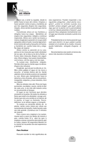 62
Ahora vas a sentir tu espalda, desde la
pelvis hasta la base del cráneo. Empieza a
hacer presión contra el piso y manténte así
por tres segundos (Espera tres segundos),
relajate, ahora sientes lo pesado que está tu
cuerpo.
Concéntrate ahora en tus hombros y
dirígelos hacia tus orejas. Manténlos así
(espera tres segundos), relájate y continua
respirando. Ahora vas a sentir tus brazos y
manos imagínate la posición en la que están
apoyados sobre el suelo. Levanta ligeramen-
te las manos del suelo y haz puño con fuerza,
y manténte así, cuenta hasta tres y relaja.
No dejes de respirar.
Ahora centra tu atención en tu cara,
piensa en los músculos que están alrededor
de tus ojos, de tu boca y los de tu frente, y
frunce estos músculos (Espera tres segun-
dos). Ahora relaja y has suaves movimientos,
con la boca, con los ojos y con las cejas.
Tu cuerpo esta totalmente relajado.
Permite ahora que tu mente vaya a la deriva.
(Espera dos minutos)
Imagínate, que vas por la orilla de un río.
Mira como golpea el agua en las rocas y
escucha el sonido rítmico del río, Siente
además como el viento acaricia con suavidad
tu cara. Ahora gira mentalmente hacia la
derecha y mira el prado, allí se encuentran,
margaritas, tulipanes, y rosas silvestres, mira
sus colores.
Mira los árboles más allá. Pinos de hojas
punzantes, eucaliptos, sauces, siente el olor
de cada uno, si ves más allá notarás como
va oscureciendo el bosque.
El lugar es tan hermoso que decides
acostarte en la yerba. De todos los árboles y
flores que están a tu alrededor escoge uno.
Siente que eres una semilla en el interior de
la planta, el lugar es húmedo, fresco,
delicioso, tu te sientes seguro, y tranquilo.
Tu cuerpo va creciendo dentro de la
planta, siente como célula por célula vas
aumentando de tamaño ,hasta hacerte cada
vez más grande. (Continua con 5 minutos
de música)
Poco a poco vas a regresar a tu cuerpo,
mueve poco a poco los dedos de manos y
pies, cuenta hasta 10 y abre los ojos, y
empieza a tomar conciencia del entorno que
te rodea, (espera 30 segundos) Mantén en
tu mente los recuerdos de esta experiencia
y siéntate.
Para finalizar
Procuren escribir lo más significativo de
esta experiencia. Pueden responder a las
siguientes preguntas: ¿Qué planta esco-
giste?, ¿cómo te sentiste cuando eras
semilla?, ¿triste o alegre?, ¿por qué?, ¿tiene
algo que ver la planta con tu personalidad
o con tus deseos presentes o futuros?, ¿qué
posición física adoptaste mentalmente o en
el lugar que estuviste acostado cuando eras
semilla?
Probablemente es la misma posición que
usan para dormir o la que usaban cuando
estaban en el vientre de tu madre, inclusive
puede habérseles antojado chuparse el
dedo.
Recomendamos esta sesión al menos dos
veces más durante el embarazo.
 