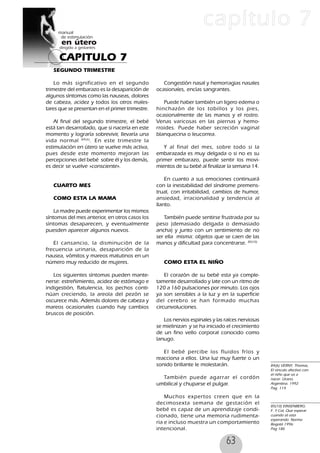 63
CAPITULO 7
capítulo 7
84(6) VERNY, Thomas,
El vinculo afectivo con
el niño que va a
nacer. Urano.
Argentina. 1992
Pag. 114
85(10) EINSENBERG.
F. Y Col, Que esperar
cuando sé esta
esperando. Norma
Bogotá 1996:
Pag 186
SEGUNDO TRIMESTRE
Lo más significativo en el segundo
trimestre del embarazo es la desaparición de
algunos síntomas como las nauseas, dolores
de cabeza, acidez y todos los otros males-
tares que se presentan en el primer trimestre.
Al final del segundo trimestre, el bebé
está tan desarrollado, que si nacería en este
momento y lograría sobrevivir, llevaría una
vida normal 84(6)
. En este trimestre la
estimulación en útero se vuelve más activa,
pues desde este momento mejoran las
percepciones del bebé sobre él y los demás,
es decir se vuelve «consciente».
CUARTO MES
COMO ESTA LA MAMA
La madre puede experimentar los mismos
síntomas del mes anterior, en otros casos los
síntomas desaparecen, y eventualmente
puesden aparecer algunos nuevos.
El cansancio, la disminución de la
frecuencia urinaria, desaparición de la
nausea, vómitos y mareos matutinos en un
número muy reducido de mujeres.
Los siguientes síntomas pueden mante-
nerse: estreñimiento, acidez de estómago e
indigestión, flatulencia, los pechos conti-
núan creciendo, la areola del pezón se
oscurece más. Además dolores de cabeza y
mareos ocasionales cuando hay cambios
bruscos de posición.
Congestión nasal y hemorragias nasales
ocasionales, encías sangrantes.
Puede haber también un ligero edema o
hinchazón de los tobillos y los pies,
ocasionalmente de las manos y el rostro.
Venas varicosas en las piernas y hemo-
rroides. Puede haber secreción vaginal
blanquecina o leucorrea.
Y al final del mes, sobre todo si la
embarazada es muy delgada o si no es su
primer embarazo, puede sentir los movi-
mientos de su bebé al finalizar la semana 14.
En cuanto a sus emociones continuará
con la inestabilidad del síndrome premens-
trual, con irritabilidad, cambios de humor,
ansiedad, irracionalidad y tendencia al
llanto.
También puede sentirse frustrada por su
peso (demasiado delgada o demasiado
ancha) y junto con un sentimiento de no
ser ella misma: objetos que se caen de las
manos y dificultad para concentrarse. 85(10)
COMO ESTA EL NIÑO
El corazón de su bebé esta ya comple-
tamente desarrollado y late con un ritmo de
120 a 160 pulsaciones por minuto. Los ojos
ya son sensibles a la luz y en la superficie
del cerebro se han formado muchas
circunvoluciones.
Los nervios espinales y las raíces nerviosas
se mielinizan y se ha iniciado el crecimiento
de un fino vello corporal conocido como
lanugo.
El bebé percibe los fluidos fríos y
reacciona a ellos. Una luz muy fuerte o un
sonido brillante le molestarán.
También puede agarrar el cordón
umbilical y chuparse el pulgar.
Muchos expertos creen que en la
decimosexta semana de gestación el
bebé es capaz de un aprendizaje condi-
cionado, tiene una memoria rudimenta-
ria e incluso muestra un comportamiento
intencional.
 