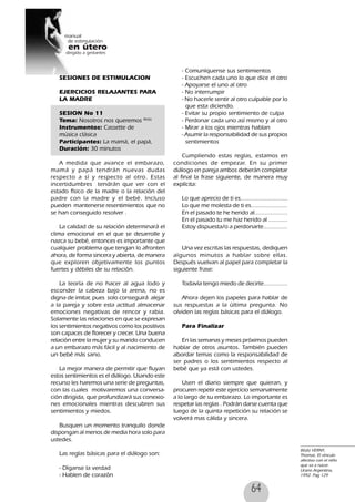 64
SESIONES DE ESTIMULACION
EJERCICIOS RELAJANTES PARA
LA MADRE
SESION No 11
Tema: Nosotros nos queremos 86(6)
Instrumentos: Cassette de
música clásica
Participantes: La mamá, el papá,
Duración: 30 minutos
A medida que avance el embarazo,
mamá y papá tendrán nuevas dudas
respecto a sí y respecto al otro. Estas
incertidumbres tendrán que ver con el
estado físico de la madre o la relación del
padre con la madre y el bebé. Incluso
pueden mantenerse resentimientos que no
se han conseguido resolver .
La calidad de su relación determinará el
clima emocional en el que se desarrolle y
nazca su bebé, entonces es importante que
cualquier problema que tengan lo afronten
ahora, de forma sincera y abierta, de manera
que exploren objetivamente los puntos
fuertes y débiles de su relación.
La teoría de no hacer al agua lodo y
esconder la cabeza bajo la arena, no es
digna de imitar, pues solo conseguirá alejar
a la pareja y sobre esta actitud almacenar
emociones negativas de rencor y rabia.
Solamente las relaciones en que se expresan
los sentimientos negativos como los positivos
son capaces de florecer y crecer. Una buena
relación entre la mujer y su marido conducen
a un embarazo más fácil y al nacimiento de
un bebé más sano.
La mejor manera de permitir que fluyan
estos sentimientos es el diálogo. Usando este
recurso les haremos una serie de preguntas,
con las cuales motivaremos una conversa-
ción dirigida, que profundizará sus conexio-
nes emocionales mientras descubren sus
sentimientos y miedos.
Busquen un momento tranquilo donde
dispongan al menos de media hora solo para
ustedes.
Las reglas básicas para el diálogo son:
- Díganse la verdad
- Hablen de corazón
- Comuníquense sus sentimientos
- Escuchen cada uno lo que dice el otro
- Apoyarse el uno al otro
- No interrumpir
- No hacerle sentir al otro culpable por lo
que esta diciendo.
- Evitar su propio sentimiento de culpa
- Perdonar cada uno así mismo y al otro
- Mirar a los ojos mientras hablan
- Asumir la responsabilidad de sus propios
sentimientos
Cumpliendo estas reglas, estamos en
condiciones de empezar. En su primer
diálogo en pareja ambos deberán completar
al final la frase siguiente, de manera muy
explícita:
Lo que aprecio de ti es...........................
Lo que me molesta de ti es.....................
En el pasado te he herido al...................
En el pasado tu me haz herido al ...........
Estoy dispuesta/o a perdonarte..............
Una vez escritas las respuestas, dediquen
algunos minutos a hablar sobre ellas.
Después vuelvan al papel para completar la
siguiente frase:
Todavía tengo miedo de decirte..............
Ahora dejen los papeles para hablar de
sus respuestas a la última pregunta. No
olviden las reglas básicas para el diálogo.
Para Finalizar
En las semanas y meses próximos pueden
hablar de otros asuntos. También pueden
abordar temas como la responsabilidad de
ser padres o los sentimientos respecto al
bebé que ya está con ustedes.
Usen el diario siempre que quieran, y
procuren repetir este ejercicio semanalmente
a lo largo de su embarazo. Lo importante es
respetar las reglas . Podrán darse cuenta que
luego de la quinta repetición su relación se
volverá mas cálida y sincera.
86(6) VERNY,
Thomas, El vínculo
afectivo con el niño
que va a nacer.
Urano Argentina,
1992. Pag 129
 