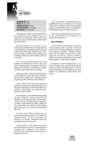 65
SESION No 12
Tema: Estoy sana
Instrumentos: Diario
Participantes: La mamá
Duración: 30 minutos
El temor de la madre , a que el niño nazca
con problemas de cualquier índole, es
común en el embarazo. Dicho temor está
reforzado por la información permanente
que ella recibe.
Muchas mujeres se enteran de su
embarazo cuando están en el segundo mes
o más adelante, y les preocupa el hecho de
haber consumido algo dañino para el niño
como el tabaco, alcohol o alguna droga, que
hubieran evitado de haber sabido antes de
su estado.
Pero si su comportamiento ha sido
siempre moderado no tendrá nada que
temer. Además quién más puede aliviar sus
dudas es el médico y los exámenes comple-
mentarios que pedirá que se realicen.
Algunas madres, incluso sin fundamento
temen haberle ocasionado daño al bebé o
provocarse un aborto. Sin embargo muchas
mujeres pueden enfrentar estos miedos.
Para aliviar estos temores podemos
empezar por llevar una dieta adecuada, más
descanso, ejercicios, consultas periódicas al
médico y abstinencia de productos que
puedan dañar al bebé.
Este ejercicio es una estrategia que puede
ayudar. Deberán sentarse durante 30
minutos en un lugar cómodo, con su diario.
Cierren los ojos y pregúntense: respecto a
la salud y seguridad de mi bebé, ¿qué es lo
que más temor me inspira?, ¿hay miedos
que me acosan?, ¿cuál es el más profundo
de ellos?.
Durante cinco minutos dejen que las
diversas respuestas pasen por su cabeza, y
después abran los ojos y escriban sus
miedos en el diario, anotando todas las
respuestas que se les ocurran.
Luego vuelan a leer todas sus anota-
ciones al menos dos veces. Cuando lean por
segunda vez, imaginen a sus dudas o
temores como una nube de humo que se
dispersa en el aire.
Lean con énfasis esta afirmación: «La
posibilidad de que mi bebé no este total-
mente sano y entero, es tan remota y lejana
como una nubecilla de humo», y observen
mentalmente como se disipa el humo .
Usen como segundo recurso la técnica
de las afirmaciones para aumentar su
confianza y seguridad.
Para Finalizar
Con el vientre descubierto, acarícienlo
con suavidad y vean a su bebé a través de
la piel, sano y hermoso flotando con placer
en el líquido amniótico. Cuenten mental-
mente sus 10 dedos de sus manos y pies,
observen sus brazos, piernas, pecho y
cabeza. Cuando esta imagen se haya vuelto
nítida, repitan: «estas sano y entero»
Acabada la sesión dedíquense a sus
tareas. Repitan este ejercicio únicamente
cuando su ánimo les pida hacerlo. Conver-
sen de sus temores con el médico y con otras
madres. Su experiencia podrá aliviar estas
dudas
 