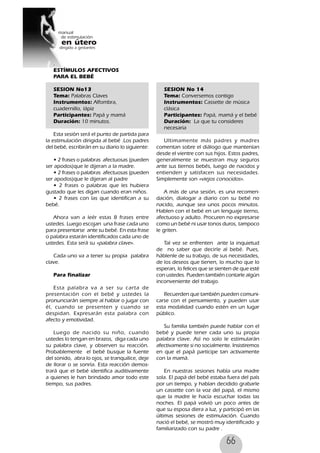 66
.
ESTÍMULOS AFECTIVOS
PARA EL BEBÉ
SESION No13
Tema: Palabras Claves
Instrumentos: Alfombra,
cuadernillo, lápiz
Participantes: Papá y mamá
Duración: 10 minutos.
Esta sesión será el punto de partida para
la estimulación dirigida al bebé .Los padres
del bebé, escribirán en su diario lo siguiente:
• 2 frases o palabras afectuosas (pueden
ser apodos)que le dijeran a la madre.
• 2 frases o palabras afectuosas (pueden
ser apodos)que le dijeran al padre
• 2 frases o palabras que les hubiera
gustado que les digan cuando eran niños.
• 2 frases con las que identifican a su
bebé.
Ahora van a leér estas 8 frases entre
ustedes. Luego escojan una frase cada uno
para presentarse ante su bebé. En esta frase
o palabra estarán identificados cada uno de
ustedes. Esta será su «palabra clave».
Cada uno va a tener su propia palabra
clave.
Para finalizar
Esta palabra va a ser su carta de
presentación con el bebé y ustedes la
pronunciarán siempre al hablar o jugar con
él, cuando se presenten y cuando se
despidan. Expresarán esta palabra con
afecto y emotividad.
Luego de nacido su niño, cuando
ustedes lo tengan en brazos, diga cada uno
su palabra clave, y observen su reacción.
Probablemente el bebé busque la fuente
del sonido, abra lo ojos, se tranquilice, deje
de llorar o se sonría. Esta reacción demos-
trará que el bebé identifica auditivamente
a quienes le han brindado amor todo este
tiempo, sus padres.
SESION No 14
Tema: Conversemos contigo
Instrumentos: Cassette de música
clásica
Participantes: Papá, mamá y el bebé
Duración: La que tu consideres
necesaria
Ultimamente más padres y madres
comentan sobre el diálogo que mantenían
desde el vientre con sus hijos. Estos padres,
generalmente se muestran muy seguros
ante sus tiernos bebés, luego de nacidos y
entienden y satisfacen sus necesidades.
Simplemente son «viejos conocidos».
A más de una sesión, es una recomen-
dación, dialogar a diario con su bebé no
nacido, aunque sea unos pocos minutos.
Hablen con el bebé en un lenguaje tierno,
afectuoso y adulto. Procuren no expresarse
como un bebé ni usar tonos duros, tampoco
le griten.
Tal vez se enfrenten ante la inquietud
de no saber que decirle al bebé. Pues,
háblenle de su trabajo, de sus necesidades,
de los deseos que tienen, lo mucho que lo
esperan, lo felices que se sienten de que esté
con ustedes. Pueden también contarle algún
inconveniente del trabajo.
Recuerden que también pueden comuni-
carse con el pensamiento, y pueden usar
esta modalidad cuando estén en un lugar
público.
Su familia también puede hablar con el
bebé y puede tener cada uno su propia
palabra clave. Así no solo le estimularán
afectivamente si no socialmente. Insistiremos
en que el papá participe tan activamente
con la mamá.
En nuestras sesiones había una madre
sola. El papá del bebé estaba fuera del país
por un tiempo, y habían decidido grabarle
un cassette con la voz del papá, el mismo
que la madre le hacía escuchar todas las
noches. El papá volvió un poco antes de
que su esposa diera a luz, y participó en las
últimas sesiones de estimulación. Cuando
nació el bebé, se mostró muy identificado y
familiarizado con su padre .
 
