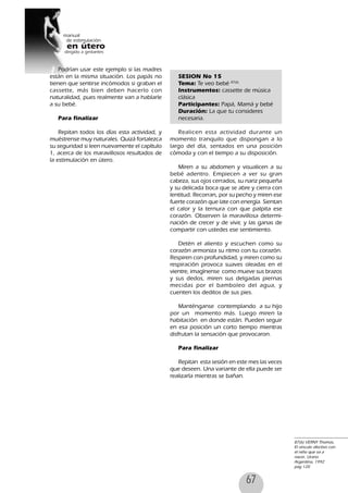 67
Podrían usar este ejemplo si las madres
están en la misma situación. Los papás no
tienen que sentirse incómodos si graban el
cassette, más bien deben hacerlo con
naturalidad, pues realmente van a hablarle
a su bebé.
Para finalizar
Repitan todos los días esta actividad, y
muéstrense muy naturales. Quizá fortalezca
su seguridad si leen nuevamente el capítulo
1, acerca de los maravillosos resultados de
la estimulación en útero.
SESION No 15
Tema: Te veo bebé 87(6)
Instrumentos: cassette de música
clásica
Participantes: Papá, Mamá y bebé
Duración: La que tu consideres
necesaria.
Realicen esta actividad durante un
momento tranquilo que dispongan a lo
largo del día, sentados en una posición
cómoda y con el tiempo a su disposición.
Miren a su abdomen y visualicen a su
bebé adentro. Empiecen a ver su gran
cabeza, sus ojos cerrados, su nariz pequeña
y su delicada boca que se abre y cierra con
lentitud. Recorran, por su pecho y miren ese
fuerte corazón que late con energía. Sientan
el calor y la ternura con que palpita ese
corazón. Observen la maravillosa determi-
nación de crecer y de vivir, y las ganas de
compartir con ustedes ese sentimiento.
Detén el aliento y escuchen como su
corazón armoniza su ritmo con tu corazón.
Respiren con profundidad, y miren como su
respiración provoca suaves oleadas en el
vientre, imagínense como mueve sus brazos
y sus dedos, miren sus delgadas piernas
mecidas por el bamboleo del agua, y
cuenten los deditos de sus pies.
Manténganse contemplando a su hijo
por un momento más. Luego miren la
habitación en donde están. Pueden seguir
en esa posición un corto tiempo mientras
disfrutan la sensación que provocaron.
Para finalizar
Repitan esta sesión en este mes las veces
que deseen. Una variante de ella puede ser
realizarla mientras se bañan.
87(6) VERNY Thomas,
El vinculo afectivo con
el niño que va a
nacer, Urano
Argentina, 1992
pag 120
 