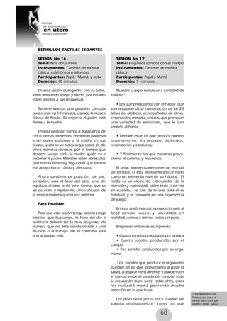 68
ESTIMULOS TACTILES SEDANTES
SESION No 16
Tema: Nos abrazamos
Instrumentos: Cassette de música
clásica, colchoneta o alfombra
Participantes: Papá, Mamá, y bebé
Duración: 10 minutos
En esta sesión dialogarán con su bebé,
intercambiando apoyo y afecto, por lo tanto
estén atentos a sus respuestas.
Recomendamos una posición cómoda
para resistir los 10 minutos, usando la música
clásica de fondo. Es mejor si el padre está
frente a la madre.
En esta posición vamos a abrazarnos de
cinco formas diferentes. Primero el padre va
a ser quién sostenga a la madre en sus
brazos, y ella se va a descargar sobré él, de
cinco maneras diversas, por el tiempo que
deseen. Luego será la madre quién va a
sostener al padre. Mientras estén abrazados
perciban la firmeza y seguridad que emana
ese apoyo físico, cálido y afectuoso.
Ahora cambien de posición, de pie,
sentados, uno al lado del otro, uno de
espaldas al otro, o de otras formas que se
les ocurran, y repitan los cinco abrazos de
la misma manera que la vez anterior.
Para finalizar
Para que esta sesión tenga toda la carga
afectiva que buscamos, la hora del día a
realizarla deberá ser la más relajante, de
manera que no este condicionada a una
reunión o al trabajo. De lo contrario será
una actividad más .
SESION No 17
Tema: Hagamos sonidos con el cuerpo
Instrumentos: Cassette de música
clásica
Participantes: Papá y Mamá
Duración: 5 minutos
Nuestro cuerpo realiza una cantidad de
sonidos:
• Los que producimos con el habla: que
son resultado de la combinación de las 28
letras del alfabeto, acompañados de ritmo,
entonación, melodía, sintaxis, que provocan
una variedad de emisiones, que le dan
sentido al habla.
• También están los que produce nuestro
organismo en los procesos digestivos,
respiratorios y cardíacos;
• Y finalmente los que nosotros provo-
camos al caminar y movernos.
El bebé, vive en tu vientre en un mundo
de sonidos. El está acostumbrado al ruido
como un elemento más de su hábitat.. El
ruido es un elemento estimulador de la
atención y curiosidad, sobre todo si de vez
en cuando, se sale de lo que para él es
habitual, y se convierte en una experiencia
de juego.
En esta sesión vamos a proporcionarle al
bebé sonidos nuevos y divertidos, en
realidad, vamos a reírnos todos un poco.
Empiecen entonces escogiendo:
• Cuatro sonidos producidos por la boca
• Cuatro sonidos producidos por el
cuerpo
• Tres sonidos producidos por su orga-
nismo
Los sonidos que produce el organismo
pueden ser los que provocamos al pasar la
saliva, al respirar rítmicamente, y pueden con
el cuerpo imitar el sonido del corazón o de
la circulación (tum- tum) (sshh-sshh), estos
los realizará mamá poniendo mucha
atención en lo que hace.
Los producidos por la boca pueden ser
sonidos onomatopeícos* como los que
*ONOMATOPEICOS:
Palabra que imita el
sonido de la cosa que
significa (miau - guau)
 
