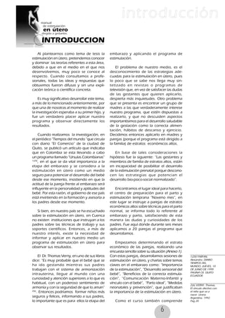 6
Al plantearnos como tema de tesis la
estimulación en útero, pretendemos conocer
y dominar las teorías referentes a esta área,
debido a que en el medio en el que nos
desenvolvemos, muy poco se conoce al
respecto. Cuando consultamos a profe-
sionales, todas las ideas y respuestas que
obtuvimos fueron difusas y sin una expli-
cación teórica o científica concreta.
Es muy significativo desarrollar este tema,
a más de lo mencionado anteriormente, por
que una de nosotras al momento de realizar
la investigación esperaba a su primer hijo, y
fue un verdadero placer aplicar nuestro
programa y observar directamente los
resultados.
Cuando realizamos la investigación, en
el periódico ”Tiempos del mundo ”que circula
con diario “El Comercio” de la ciudad de
Quito, se publicó un artículo que indicaba
que en Colombia se esta llevando a cabo
un programa llamado “Ursulas Colombianas”
1(20)
, en el que se da vital importancia a la
etapa del embarazo y se considera a la
estimulación en útero como un medio
seguro para potenciar el desarrollo del bebé
desde ese momento, insistiendo en que la
actitud de la pareja frente al embarazo será
influyente en la personalidad y aptitudes del
bebé. Por esta razón, el gobierno de ese país
está invirtiendo en la formación y asesoría a
los padres desde ese momento.
Si bien, en nuestro país se ha escuchado
sobre la estimulación en útero, en Cuenca
no existen instituciones que instruyan a los
padres sobre las técnicas de trabajo y sus
soportes científicos. Entonces, a más de
nuestro interés, existe la necesidad de
informar y aplicar en nuestro medio un
programa de estimulación en útero para
observar sus resultados.
El Dr. Thomas Verny, en uno de sus libros
dice: “Es muy probable que el bebé que se
ha ido gestando mientras sus padres
trabajan con el sistema de armonización
intrauterina, llegue al mundo con una
curiosidad y atención superiores a lo que es
habitual, con un poderoso sentimiento de
armonía y con la seguridad de que lo aman”
2(6)
. Entonces podríamos formar niños más
seguros y felices, informando a sus padres,
lo importante que es para ellos la etapa del
embarazo y aplicando el programa de
estimulación.
El problema de nuestro medio, es el
desconocimiento de las estrategias ade-
cuadas para la estimulación en útero, pues
lo poco que se sabe nos llega muy sin-
tetizado en revistas o programas de
televisión que, en vez de satisfacer las dudas
de las gestantes que quieren aplicarlo,
despierta más inquietudes. Otro problema
que se presenta es encontrar un grupo de
madres a las que verdaderamente interese
nuestro programa, que estén dispuestas a
realizarlo, y que no descuiden aspectos
importantísimos para el desarrollo saludable
de la gestación como la correcta alimen-
tación, hábitos de descanso y ejercicio.
Decidimos entonces aplicarlo en madres y
parejas (porque el programa está dirigido a
la familia) de estratos económicos altos.
En base de tales consideraciones la
hipótesis fue la siguiente: “Las gestantes y
miembros de familia de estratos altos, están
en incapacidad de posibilitar el desarrollo
de la estimulación prenatal porque descono-
cen las estrategias que potencian el
desarrollo bio-psico-social normalizado”.
Encontramos el lugar ideal para hacerlo,
el centro de preparación para el parto y
estimulación temprana “Noveno mes”, en
este lugar se instruye a parejas de estratos
económicos altos sobre técnicas para el parto
normal, se informa todo lo referente al
embarazo y parto, satisfaciendo de esta
manera las dudas y curiosidades de los
padres. Fue aquí donde durante seis meses
aplicamos a 20 parejas el programa que
desarrollamos.
Empezamos determinando el estrato
económico de las parejas, realizando una
encuesta sencilla sobre su situación (Anexo 1).
Con estas parejas, desarrollamos sesiones de
estimulación en útero, y charlas sobre temas
claves en el embarazo como: “Importancia
de la estimulación”, “Desarrollo sensorial del
bebé”, “Beneficios de la correcta estimula-
ción”, “Comunicación Materno-Infantil y
vínculo con el bebé”, “Parto ideal”, “Medidas
neonatales y prevención”, que justificaban
la importancia de la estimulación en útero.
Como el curso también comprende
1(20) FARFAN,
Alexandra. DIARIO
TIEMPOS DEL
MUNDO. JUEVES, 10
DE JUNIO DE 1999.
PAGINA C8. QUITO
ECUADOR.
2(6) VERNY, Thomas,
El vínculo afectivo con
el niño que va a
nacer. Urano
Argentina, 1992.
Pag 20
INTRODUCCION
introducción
 