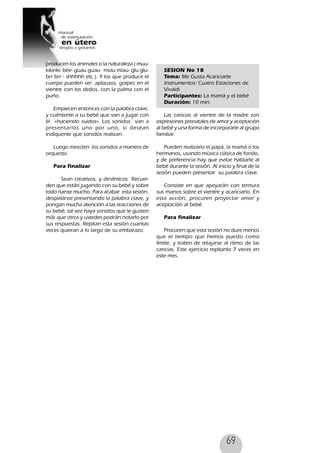 69
producen los animales o la naturaleza ( muu-
kikiriki- bee- guau guau- miau miau- glu glu-
brr brr - shhhhh etc.). Y los que produce el
cuerpo pueden ser: aplausos, golpes en el
vientre con los dedos, con la palma con el
puño.
Empiecen entonces con la palabra clave,
y cuéntenle a su bebé que van a jugar con
él «haciendo ruidos». Los sonidos van a
presentarlos uno por uno, si desean
indíquenle que sonidos realizan.
Luego mezclen los sonidos a manera de
orquesta.
Para finalizar
Sean creativos, y dinámicos. Recuer-
den que están jugando con su bebé y sobre
todo ríanse mucho. Para acabar esta sesión,
despídanse presentando la palabra clave, y
pongan mucha atención a las reacciones de
su bebé, tal vez haya sonidos que le gusten
más que otros y ustedes podrán notarlo por
sus respuestas. Repitan esta sesión cuantas
veces quieran a lo largo de su embarazo.
SESION No 18
Tema: Me Gusta Acariciarte
Instrumentos: Cuatro Estaciones de
Vivaldi
Participantes: La mamá y el bebé
Duración: 10 min.
Las caricias al vientre de la madre son
expresiones prenatales de amor y aceptación
al bebé y una forma de incorporarle al grupo
familiar.
Pueden realizarla el papá, la mamá o los
hermanos, usando música clásica de fondo,
y de preferencia hay que evitar hablarle al
bebé durante la sesión. Al inicio y final de la
sesión pueden presentar su palabra clave.
Consiste en que apoyarán con ternura
sus manos sobre el vientre y acariciarlo. En
esta acción, procuren proyectar amor y
aceptación al bebé.
Para finalizar
Procuren que esta sesión no dure menos
que el tiempo que hemos puesto como
límite, y traten de relajarse al ritmo de las
caricias. Este ejercicio repítanlo 7 veces en
este mes.
 