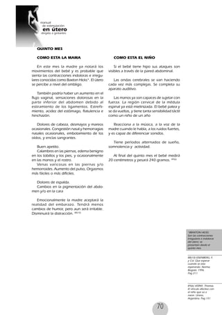 70
*BRAXTON HICKS:
Son las contracciones
irregulares e indoloras
del útero; se
presentan desde el
quinto mes.
88(10) EISENBERG, F,
y Col. Que esperar
cuando se esta
esperando. Norma,
Bogotá, 1996.
Pag 211
89(6) VERNY, Thomas.
El vínculo afectivo con
el niño que va a
nacer. Urano,
Argentina. Pag 151
QUINTO MES
COMO ESTA LA MAMA
En este mes la madre ya notará los
movimientos del bebé y es probable que
sienta las contracciones indoloras e irregu-
lares conocidas como Baxton Hicks*. El útero
se percibe a nivel del ombligo.
También podría haber un aumento en el
flujo vaginal, sensaciones dolorosas en la
parte inferior del abdomen debido al
estiramiento de los ligamentos. Estreñi-
miento, acidez del estómago, flatulencia e
hinchazón.
Dolores de cabeza, desmayos y mareos
ocasionales. Congestión nasal y hemorragias
nasales ocasionales, embotamiento de los
oídos, y encías sangrantes.
Buen apetito.
Calambres en las piernas, edema benigno
en los tobillos y los pies, y ocasionalmente
en las manos y el rostro.
Venas varicosas en las piernas y/o
hemorroides. Aumento del pulso, Orgasmos
más fáciles o más difíciles.
Dolores de espalda.
Cambios en la pigmentación del abdo-
men y/o en la cara
Emocionalmente la madre aceptará la
realidad del embarazo. Tendrá menos
cambios de humor, pero aun será irritable.
Disminuirá la distracción. 88(10)
COMO ESTA EL NIÑO
Si el bebé tiene hipo sus ataques son
visibles a través de la pared abdominal.
Las ondas cerebrales se van haciendo
cada vez más complejas. Se completa su
aparato auditivo.
Las manos ya son capaces de sujetar con
fuerza. La región cervical de la médula
espinal ya está mielinizada. El bebé patea y
se da vueltas, y tiene tanta sensibilidad táctil
como un niño de un año
Reacciona a la música, a la voz de la
madre cuando le habla, a los ruidos fuertes,
y es capaz de diferenciar sonidos.
Tiene períodos alternados de sueño,
somnolencia y actividad.
Al final del quinto mes el bebé medirá
20 centímetros y pesará 240 gramos. 89(6)
 