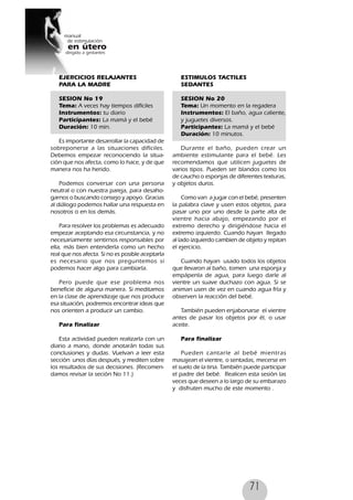 71
EJERCICIOS RELAJANTES
PARA LA MADRE
SESION No 19
Tema: A veces hay tiempos difíciles
Instrumentos: tu diario
Participantes: La mamá y el bebé
Duración: 10 min.
Es importante desarrollar la capacidad de
sobreponerse a las situaciones difíciles.
Debemos empezar reconociendo la situa-
ción que nos afecta, como lo hace, y de que
manera nos ha herido.
Podemos conversar con una persona
neutral o con nuestra pareja, para desaho-
garnos o buscando consejo y apoyo. Gracias
al diálogo podemos hallar una respuesta en
nosotros o en los demás.
Para resolver los problemas es adecuado
empezar aceptando esa circunstancia, y no
necesariamente sentirnos responsables por
ella, más bien entenderla como un hecho
real que nos afecta. Si no es posible aceptarla
es necesario que nos preguntemos si
podemos hacer algo para cambiarla.
Pero puede que ese problema nos
beneficie de alguna manera. Si meditamos
en la clase de aprendizaje que nos produce
esa situación, podremos encontrar ideas que
nos orienten a producir un cambio.
Para finalizar
Esta actividad pueden realizarla con un
diario a mano, donde anotarán todas sus
conclusiones y dudas. Vuelvan a leer esta
sección unos días después, y mediten sobre
los resultados de sus decisiones. (Recomen-
damos revisar la seción No 11.)
ESTIMULOS TACTILES
SEDANTES
SESION No 20
Tema: Un momento en la regadera
Instrumentos: El baño, agua caliente,
y juguetes diversos.
Participantes: La mamá y el bebé
Duración: 10 minutos.
Durante el baño, pueden crear un
ambiente estimulante para el bebé. Les
recomendamos que utilicen juguetes de
varios tipos. Pueden ser blandos como los
de caucho o esponjas de diferentes texturas,
y objetos duros.
Como van a jugar con el bebé, presenten
la palabra clave y usen estos objetos, para
pasar uno por uno desde la parte alta de
vientre hacia abajo, empezando por el
extremo derecho y dirigiéndose hacia el
extremo izquierdo. Cuando hayan llegado
al lado izquierdo cambien de objeto y repitan
el ejercicio.
Cuando hayan usado todos los objetos
que llevaron al baño, tomen una esponja y
empápenla de agua, para luego darle al
vientre un suave duchazo con agua. Si se
animan usen de vez en cuando agua fría y
observen la reacción del bebé.
También pueden enjabonarse el vientre
antes de pasar los objetos por él, o usar
aceite.
Para finalizar
Pueden cantarle al bebé mientras
masajean el vientre, o sentadas, mecerse en
el suelo de la tina. También puede participar
el padre del bebé. Realicen esta sesión las
veces que deseen a lo largo de su embarazo
y disfruten mucho de este momento .
 