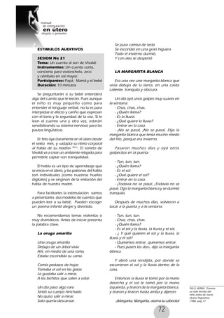 72
ESTIMULOS AUDITIVOS
SESION No 21
Tema: Un cuento al son de Vivaldi
Instrumentos: Un cuento corto,
concierto para violonchelo, arco
y cémbalo en sol mayor.
Participantes: Papá, Mamá y el bebé
Duración: 10 minutos
Se preguntarán si su bebé entenderá
algo del cuento que le leerán. Pues aunque
el niño es muy pequeño como para
entender el lenguaje verbal, no lo es para
interpretar el afecto y cariño que expresan
con el tono y la seguridad de la voz. Si le
leen el cuento una y otra vez, estarán
sensibilizando su sistema nervioso para las
pautas lingüísticas.
El feto oye claramente en el útero desde
el sexto mes, y «adapta su ritmo corporal
al habla de su madre» 90(1)
. El soneto de
Vivaldi va a crear un ambiente relajado para
permitirle captar con tranquilidad.
El habla es un tipo de aprendizaje que
se inicia en el útero, y los patrones del habla
son individuales (como nuestras huellas
digitales) y se originan de la imitación del
habla de nuestra madre.
Para facilitarles la estimulación vamos
a presentarles dos modelos de cuentos que
pueden leer a su bebé. Pueden escoger
un poema infantil alegre y divertido.
No recomendamos temas violentos o
muy dramáticos. Antes de iniciar presenta
la palabra clave.
La oruga amarilla
Una oruga amarilla
Debajo de un árbol vivía
Ahí, en medio de una rama,
Estaba escondida su cama.
Comía pedazos de hojas
Tomaba el sol en las gotas
Le gustaba salir a mirar,
A los bichitos que salen a volar.
Un día paso algo raro
Sintió su cuerpo hinchado
No quiso salir a mirar,
Solo quería descansar.
Se puso camisa de seda
Se escondió en una gran higuera
Todo el invierno durmió,
Y con alas se despertó
LA MARGARITA BLANCA
Era una vez una margarita blanca que
vivía debajo de la tierra, en una casita
caliente, tranquila y obscura.
Un día oyó unos golpes muy suaves en
la ventana:
- Chas, chas, chas.
- ¿Quién llama?
- Es la lluvia.
- ¿Qué quiere la lluvia?
- Entrar en la casa.
- ¡No se pasa!, ¡No se pasa!, Dijo la
margarita blanca que tenía mucho miedo
del frío, porque era invierno.
Pasaron muchos días y oyó otros
golpecitos en la puerta.
- Tun, tun, tun.
- ¿Quién llama?
- Es el sol.
- ¿Qué quiere el sol?
- Entrar en la casa.
- ¡Todavía no se pasa!, ¡Todavía no se
pasa!, Dijo la margarita blanca y se durmió
tranquila.
Después de muchos días, volvieron a
tocar a la puerta y a la ventana.
- Tun, tun, tun.
- Chas, chas, chas.
- ¿Quién llama?
- Es el sol y la lluvia, la lluvia y el sol,
- ¿ Y qué quieren el sol y la lluvia, la
lluvia y el sol?
- Queremos entrar, queremos entrar.
- Pues pasen los dos-, dijo la margarita
blanca.
Y abrió una rendijita, por donde se
escurrieron el sol y la lluvia dentro de la
casa,
Entonces la lluvia le tomó por la mano
derecha y el sol le tomó por la mano
izquierda, y tiraron de la margarita blanca,
y tiraron y tiraron hasta arriba y dijeron:
- ¡Margarita, Margarita, asoma tu cabecita!
90(1) VERNY, Thomas.
La vida secreta del
niño antes de nacer,
Urano Argentina,
1988, pag 17
 