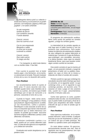 73
La Margarita blanca pasó su cabecita a
través de la tierra y se encontró en un jardín
precioso, con mariposas, pájaros y niños que
jugaban a la rueda cantando:
Ya sale margarita
Vestida de percal
Con sombrero amarillo
Y verde delantal.
Caracol, caracol,
Saca los cuernos al sol.
Con la cara empolvada
Margarita a salido
A correr por el prado
Luciendo su vestido.
Caracol, caracol,
Para cada cuerno
Te traigo una flor.
Y la margarita se abrió toda blanca
con su moñito rubio. Y fue feliz.
Este cuento le pueden leer al bebé
mamá, papá , o los hermanos , en la noche,
o si descansan en la tarde. Procuren modular
el tono de su voz a la situación del cuento.
Para finalizar
Les recomendamos leerle el cuento al
bebé unas 15 veces durante este mes.
También puede tener cada miembro de la
familia «su cuento», de manera que el bebé
identifique por el tipo de narración a la
persona, asociando el tono de su voz.
Cuando le hayan leído varias veces,
procuren distinguir si hay palabras o frases
que producen alguna respuesta en su bebé,
ya sea movimiento, calma o pataleo.
Identifiquen si está asociado al tono de su
voz y a la situación que narran. Esta reacción
demostrará que su bebé interactua con
ustedes. Es posible que el bebé reaccione
de forma singular a diferentes cuentos o ante
diferentes narradores.
Continúen contándole cuentos a su
bebé, podría ser un cuento diferente cada
mes. La clave de este ejercicio es la repetición
y la calidad de narración.
Finalizada esta sesión despídanse con la
palabra clave.
SESION No 22
Tema: Sonidos Agudos
Instrumentos: Cajas de granos,
concierto para violonchelo, en sol mayor
de Vivaldi
Participantes: Papá, mamá y el bebé
Duración: 3 minutos
El programa de estimulación auditiva,
tiene como punto de partida los sonidos
agudos y luego los sonidos graves.
La intensidad de los sonidos agudos es
más baja que el habla humana y son los
primeros que utilizaremos. Para poder
realizar los ejercicios de estimulación auditiva
de esta categoría los padres fabricarán el
material que consiste en 3 cajas de fósforos,
que contengan: una cascabeles, otra arroz,
y la última porotos, estas cajas no estarán
totalmente llenas, para que puedan emitir
algún sonido cuando las sacudan.
Esta sesión consiste en que la mamá y el
papá , en una posición cómoda y luego de
presentarse al bebé con su palabra clave,
agiten las cajas al ritmo de la música y
tratando de imitar el sonido del corazón.
Primero usarán la caja que contenga los
cascabeles durante todo el tiempo que dure
el concierto, en la siguiente sesión la que
contenga arroz, y en la siguiente la que
contenga porotos, así durante unas 15
sesiones en total. Luego en tres sesiones
más, usarán las 3 cajas presentándolas
durante 2 minutos cada una.
Como este ejercicio es corto, pueden
realizarlo todos los días. Les recomendamos
que el padre hable al principio y final de la
sesión para despedirse del bebé. Pueden
indicarle de que se trata el sonido que le
presentan.
Para finalizar
Estos ejercicios realícenlos en la noche,
puede intervenir toda la familia. Cualquier
reacción ya sea de movimiento o calma, es
un indicio de que el bebé participa. No
olviden su «palabra clave» para despedirse.
En total deben realizar 18 ejercicios,
exclusivamente durante este mes. Para el
siguiente mes les presentaremos otro tipo
de estímulos auditivos.
 