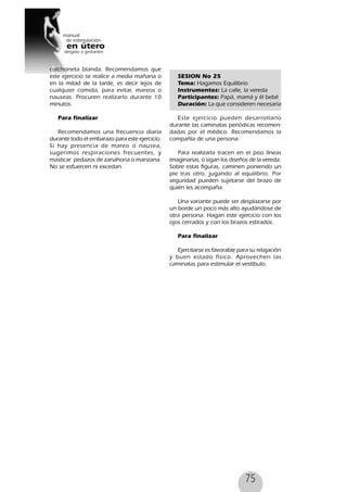 75
colchoneta blanda. Recomendamos que
este ejercicio se realice a media mañana o
en la mitad de la tarde, es decir lejos de
cualquier comida, para evitar, mareos o
nauseas. Procuren realizarlo durante 10
minutos.
Para finalizar
Recomendamos una frecuencia diaria
durante todo el embarazo para este ejercicio.
Si hay presencia de mareo o nausea,
sugerimos respiraciones frecuentes, y
masticar pedazos de zanahoria o manzana.
No se esfuercen ni excedan
SESION No 25
Tema: Hagamos Equilibrio
Instrumentos: La calle, la vereda
Participantes: Papá, mamá y él bebé
Duración: La que consideren necesaria
Este ejercicio pueden desarrollarlo
durante las caminatas periódicas recomen-
dadas por el médico. Recomendamos la
compañía de una persona.
Para realizarla tracen en el piso líneas
imaginarias, o sigan los diseños de la vereda.
Sobre estas figuras, caminen poniendo un
pie tras otro, jugando al equilibrio. Por
seguridad pueden sujetarse del brazo de
quién les acompaña.
Una variante puede ser desplazarse por
un borde un poco más alto ayudándose de
otra persona. Hagan este ejercicio con los
ojos cerrados y con los brazos estirados.
Para finalizar
Ejercitarse es favorable para su relajación
y buen estado físico. Aprovechen las
caminatas para estimular el vestíbulo.
 