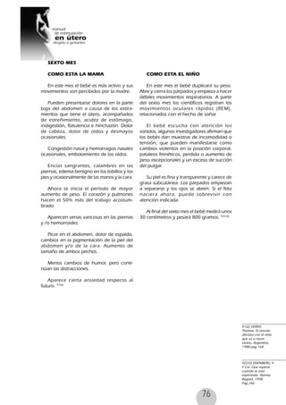 76
91(6) VERNY,
Thomas. El vinculo
afectivo con el niño
que va a nacer.
Urano, Argentina,
1988 pag 168
92(10) EISENBERG, F.
Y Col. Que esperar
cuando se está
esperando. Norma,
Bogotá, 1998.
Pag 246
SEXTO MES
COMO ESTA LA MAMA
En este mes el bebé es más activo y sus
movimientos son percibidos por la madre.
Pueden presentarse dolores en la parte
baja del abdomen a causa de los estira-
mientos que tiene el útero, acompañados
de estreñimiento, acidez de estómago,
indigestión, flatulencia e hinchazón. Dolor
de cabeza, dolor de oídos y desmayos
ocasionales.
Congestión nasal y hemorragias nasales
ocasionales, embotamiento de los oídos.
Encías sangrantes, calambres en las
piernas, edema benigno en los tobillos y los
pies y ocasionalmente de las manos y la cara.
Ahora se inicia el período de mayor
aumento de peso. El corazón y pulmones
hacen el 50% más del trabajo acostum-
brado.
Aparecen venas varicosas en las piernas
y /o hemorroides.
Picor en el abdomen, dolor de espalda,
cambios en la pigmentación de la piel del
abdomen y/o de la cara. Aumento de
tamaño de ambos pechos.
Menos cambios de humor, pero conti-
núan las distracciones.
Aparece cierta ansiedad respecto al
futuro. 91(6)
COMO ESTA EL NIÑO
En este mes el bebé duplicará su peso.
Abre y cierra los párpados y empieza a hacer
débiles movimientos respiratorios. A partir
del sexto mes los científicos registran los
movimientos oculares rápidos (REM),
relacionados con el hecho de soñar.
El bebé escucha con atención los
sonidos, algunos investigadores afirman que
los bebés dan muestras de incomodidad o
tensión, que pueden manifestarse como
cambios violentos en la posición corporal,
pataleos frenéticos, perdida o aumento de
peso excepcionales y un exceso de succión
del pulgar.
Su piel es fina y transparente y carece de
grasa subcutánea. Los párpados empiezan
a separarse y los ojos se abren. Si el feto
naciera ahora, puede sobrevivir con
atención indicada.
Al final del sexto mes el bebé medirá unos
30 centímetros y pesará 800 gramos. 92(10)
 