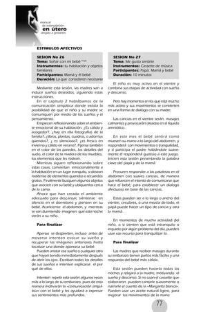 77
ESTIMULOS AFECTIVOS
SESION No 26
Tema: Soñar con mi bebé 91(6)
Instrumentos: tu habitación y objetos
familiares
Participantes: Mamá y él bebé
Duración: La que consideren necesaria
Mediante esta sesión, las madres van a
inducir sueños deseados, siguiendo estas
instrucciones.
En el capítulo 2 hablábamos de la
comunicación simpática donde existía la
posibilidad de que el niño y su madre se
comuniquen por medio de los sueños y el
pensamiento.
Empiecen reflexionando sobre el ambien-
te emocional de su habitación. ¿Es cálido y
acogedor?, ¿hay en ella fotografías de la
familia?, ¿libros, plantas, cuadros, o adornos
queridos?, ¿ es silencioso?, ¿es fresco en
invierno y cálido en verano?. Fíjense también
en el color de las paredes, los detalles del
suelo, el color de la madera de los muebles,
los elementos que les rodean.
Mientras siguen reflexionando sobre
estas cosas, conviertan emocionalmente a
la habitación en un lugar tranquilo, si desean
rodéense de elementos queridos o recuerdos
gratos. Finalmente busquen algunos objetos
que asocien con su bebé y ubíquenlos cerca
de la cama.
Ahora que han creado el ambiente
adecuado para descansar, siéntense en
silencio en el dormitorio y piensen en su
bebé. Acaríciense el abdomen, y mientras
se van durmiendo imaginen que esta noche
verán a su niño.
Para finalizar
Apenas se despierten, incluso antes de
moverse intenten evocar su sueño y
recuperar las imágenes anteriores hasta
localizar una donde aparezca su bebé.
Pueden anotar ese sueño o cualquier otro
que hayan tenido inmediatamente después
de abrir los ojos. Escriban todos los detalles
de sus sueños e intenten explicarse el por
qué de ellos.
Intenten repetir esta sesión algunas veces
más a lo largo de su embarazo, pues de esta
manera motivarán la «comunicación simpá-
tica» con el bebé y les ayudará a expresar
sus sentimientos más profundos.
SESION No 27
Tema: Me gusta sentirte
Instrumentos: Cassette de música
Participantes: Papá, Mamá y bebé
Duración: 10 minutos
El niño es muy activo en el vientre y
combina sus etapas de actividad con sueño
y descanso.
Pero hay momentos en los que está mucho
más activo y sus movimientos se convierten
en una forma de dialogo con su madre.
Las caricias en el vientre serán masajes
calmantes y provocarán oleadas en el líquido
amniótico.
En este mes el bebé sentirá como
mueven su mano a lo largo del abdomen, y
responderá con movimientos o tranquilidad,
y si participa el padre hablándole suave-
mente él responderá gustoso a este juego.
Inicien esta sesión presentando la palabra
clave del papá y de la mamá
Procuren responder a las pataletas en el
abdomen con suaves caricias, de manera
que refuercen el intento de comunicarse que
hace el bebé, para establecer un dialogo
afectuoso en base de las caricias.
Estas pueden ser a lo largo o ancho del
vientre, circulares, o una mezcla de todo, el
papá puede hacer un tipo de caricia y otra
la mamá.
En momentos de mucha actividad del
niño, o si sienten que está intranquilo o
inquieto por algún problema del día, pueden
usar ese recurso para tranquilizar lo.
Para finalizar
Las madres que reciben masajes durante
su embarazo tienen partos más fáciles y una
respuesta del bebé más cálida.
Esta sesión pueden hacerla todas las
noches y relajará a la madre, motivando el
sueño y descanso. Si no usan el cassette que
elaboraron pueden cantarle suavemente o
narrarle el cuento de la «Margarita blanca».
Pueden usar un aceite natural ligero, para
mejorar los movimientos de la mano
 