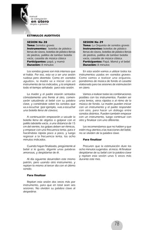 78
ESTIMULOS AUDITIVOS
SESION No 28
Tema: Sonidos graves
Instrumentos: botellas de plástico
llenas de clavos, botellas de plástico llenas
de piedras, palillos de tambor botella
vacía, cassette de música clásica
Participantes: papá, y mamá
Duración: 8 minutos
Los sonidos graves son más intensos que
el habla. Por eso, esta va a ser una sesión
ruidosa pero divertida. Como en «sonidos
agudos», la madre va a iniciar con un
instrumento de los indicados, y lo empleará
todo el tiempo señalado para esta sesión.
La madre y el padre estarán sentados
cómodamente uno frente al otro, comen-
zarán saludándo al bebé con su palabra
clave, y contándole sobre los sonidos que
va a escuchar (por ejemplo, «vas a escuchar
una botella llena de clavos»).
A continuación empezarán a sacudir la
botella llena de objetos o golpear con el
palillo labotella vacía, a una distancia de 15
cm del vientre, los golpes deben ser rítmicos,
y empezar con una frecuencia lenta, para ir
haciéndola rápida poco a poco, y luego
regresar a la frecuencia lenta, los ocho
minutos indicados.
Cuando hayan finalizado, pregúntenle al
bebé si le gusto, díganle unas palabras
amorosas, y despídanse de él.
Al día siguiente desarrollen este mismo
patrón, pero usando otro instrumento, y
repitan lo mismo al tercer día con el último
sonido.
Para finalizar
Repitan esta sesión dos veces más por
instrumento, para que en total sean seis
sesiones. No olviden su palabra clave al
despedirse.
SESION No 29
Tema: La Orquesta de sonidos graves
Instrumentos: botellas de plástico
llenas de clavos, botellas de plástico llenas
de piedras, palillos de tambor botella
vacía, cassette de música clásica.
Participantes: Papá, Mamá y el bebé
Duración: 8 minutos
En esta sesión vamos a utilizar todos los
instrumentos usados en «sonidos graves».
Como vamos a realizar una orquesta,
pondremos de música de fondo el cassette
elaborado para las sesiones de estimulación
en útero.
Vamos a realizar todas las combinaciones
posibles con los instrumentos. Pueden ser
unos lentos, otros rápidos o al ritmo de la
música de fondo. La madre pueden iniciar
con un instrumento y el padre responder
con otro, para hacer un diálogo entre
sonidos distintos. Pueden también empezar
con un instrumento, luego continuar con
otro y finalizar con uno diferente.
Les recomendamos que no hablen y que
estén muy atentos a las reacciones del bebé,
no se olviden de la palabra clave.
Para finalizar
Procuren que la estimulación dure los
ocho minutos sugeridos al inicio. Al finalizar
despídanse de su bebé con la palabra clave
y repitan esta sesión unas 5 veces más
durante este mes.
 