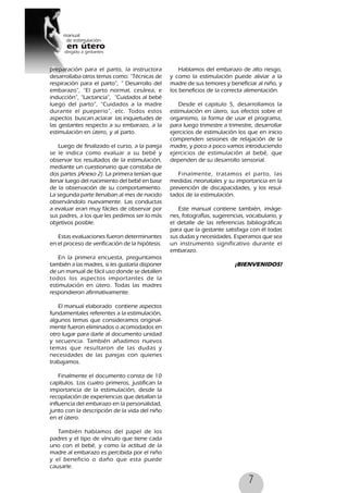 7
preparación para el parto, la instructora
desarrollaba otros temas como: “Técnicas de
respiración para el parto”, “ Desarrollo del
embarazo”, “El parto normal, cesárea, e
inducción”, “Lactancia”, “Cuidados al bebé
luego del parto”, “Cuidados a la madre
durante el pueperio”, etc. Todos estos
aspectos buscan aclarar las inquietudes de
las gestantes respecto a su embarazo, a la
estimulación en útero, y al parto.
Luego de finalizado el curso, a la pareja
se le indica como evaluar a su bebé y
observar los resultados de la estimulación,
mediante un cuestionario que constaba de
dos partes (Anexo 2). La primera tenían que
llenar luego del nacimiento del bebé en base
de la observación de su comportamiento.
La segunda parte llenaban al mes de nacido
observándolo nuevamente. Las conductas
a evaluar eran muy fáciles de observar por
sus padres, a los que les pedimos ser lo más
objetivos posible.
Estas evaluaciones fueron determinantes
en el proceso de verificación de la hipótesis.
En la primera encuesta, preguntamos
también a las madres, si les gustaría disponer
de un manual de fácil uso donde se detallen
todos los aspectos importantes de la
estimulación en útero. Todas las madres
respondieron afirmativamente.
El manual elaborado contiene aspectos
fundamentales referentes a la estimulación,
algunos temas que consideramos original-
mente fueron eliminados o acomodados en
otro lugar para darle al documento unidad
y secuencia. También añadimos nuevos
temas que resultaron de las dudas y
necesidades de las parejas con quienes
trabajamos.
Finalmente el documento consta de 10
capítulos. Los cuatro primeros, justifican la
importancia de la estimulación, desde la
recopilación de experiencias que detallan la
influencia del embarazo en la personalidad,
junto con la descripción de la vida del niño
en el útero.
También hablamos del papel de los
padres y el tipo de vínculo que tiene cada
uno con el bebé, y como la actitud de la
madre al embarazo es percibida por el niño
y el beneficio o daño que esta puede
causarle.
Hablamos del embarazo de alto riesgo,
y como la estimulación puede aliviar a la
madre de sus temores y beneficiar al niño, y
los beneficios de la correcta alimentación.
Desde el capitulo 5, desarrollamos la
estimulación en útero, sus efectos sobre el
organismo, la forma de usar el programa,
para luego trimestre a trimestre, desarrollar
ejercicios de estimulación los que en inicio
comprenden sesiones de relajación de la
madre, y poco a poco vamos introduciendo
ejercicios de estimulación al bebé, que
dependen de su desarrollo sensorial.
Finalmente, tratamos el parto, las
medidas neonatales y su importancia en la
prevención de discapacidades, y los resul-
tados de la estimulación.
Este manual contiene también, imáge-
nes, fotografías, sugerencias, vocabulario, y
el detalle de las referencias bibliográficas
para que la gestante satisfaga con él todas
sus dudas y necesidades. Esperamos que sea
un instrumento significativo durante el
embarazo.
¡BIENVENIDOS!
 