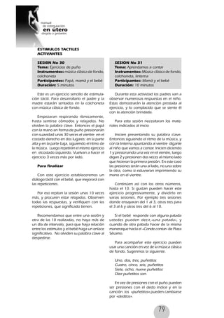 79
ESTIMULOS TACTILES
ACTIVANTES
SESI0N No 30
Tema: Ejercicios de puño
Instrumentos: música clásica de fondo,
colchoneta
Participantes: Papá, mamá y el bebé
Duración: 5 minutos
Este es un ejercicio sencillo de estimula-
ción táctil. Para desarrollarlo el padre y la
madre estarán sentados en la colchoneta
con música clásica de fondo.
Empezaran respirando rítmicamente,
hasta sentirse cómodos y relajados. No
olviden la palabra clave. Entonces el papá
con la mano en forma de puño presionarán
con suavidad unas 30 veces el vientre en el
costado derecho en dos lugares: en la parte
alta y en la parte baja, siguiendo el ritmo de
la música. Luego repetirán el mismo ejercicio
en elcostado izquierdo. Vuelvan a hacer el
ejercicio 3 veces más por lado.
Para finalizar
Con este ejercicio estableceremos un
diálogo táctil con el bebé, que mejorará con
las repeticiones.
Por eso repitan la sesión unas 10 veces
más, y procuren estar relajados. Observen
todas las respuestas, y verifiquen con las
repeticiones, que significado tienen.
Recomendamos que entre una sesión y
otra de las 10 realizadas, no haya más de
un día de intervalo, para que haya relación
entre los estímulos y el bebé haga un enlace
significativo. No olviden su palabra clave al
despedirse.
SESION No 31
Tema: Aprendamos a contar
Instrumentos: Música clásica de fondo,
colchoneta, linterna
Participantes: Mamá y el bebé
Duración: 10 minutos
Durante esta actividad los padres van a
observar numerosas respuestas en el niño.
Estas demostrarán la atención prestada al
ejercicio, y lo complacido que se siente él
con la atención brindada.
Para esta sesión necesitaran los mate-
riales indicados al inicio
Inicien presentando su palabra clave.
Entonces siguiendo el ritmo de la música, y
con la linterna apuntando al vientre díganle
al niño que vamos a contar. Inicien diciendo
1 y presionando una vez en el vientre, luego
digan 2 y presionen dos veces al mismo lado
que hicieron la primera presión. En este caso
las presiones serán una al lado, no una sobre
la otra, como si estuvieran imprimiendo su
mano en el vientre.
Continúen así con los otros números,
hasta el 10. Si gustan pueden hacer este
ejercicio progresivamente, y dividirlo en
varias sesiones. Por ejemplo tres sesiones
donde ensayaran del 1 al 3, otras tres para
el 3 al 6 y otras tres del 6 al 10.
Si el bebé responde con alguna patada
ustedes pueden decir,«una patada», y
cuando de otra patada hacer de la misma
maneraque hacía el «Conde contar» de Plaza
Sésamo.
Para acompañar este ejercicio pueden
usar una canción en vez de la música clásica
de fondo. Sugerimos la siguiente.
Uno, dos, tres, puñetitos
Cuatro, cinco, seis, puñetitos
Siete, ocho, nueve puñetitos
Diez puñetitos son.
En vez de presiones con el puño pueden
ser presiones con el dedo índice y en la
canción los «puñetitos» pueden cambiarse
por «deditos».
 