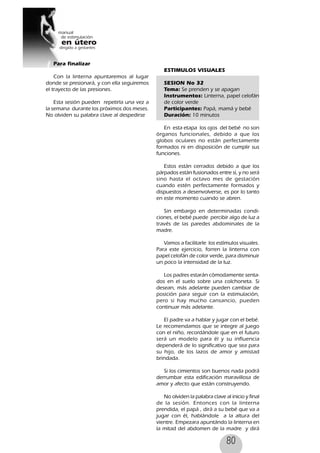 80
Para finalizar
Con la linterna apuntaremos al lugar
donde se presionará, y con ella seguiremos
el trayecto de las presiones.
Esta sesión pueden repetirla una vez a
la semana durante los próximos dos meses.
No olviden su palabra clave al despedirse
ESTIMULOS VISUALES
SESION No 32
Tema: Se prenden y se apagan
Instrumentos: Linterna, papel celofán
de color verde
Participantes: Papá, mamá y bebé
Duración: 10 minutos
En esta etapa los ojos del bebé no son
órganos funcionales, debido a que los
globos oculares no están perfectamente
formados ni en disposición de cumplir sus
funciones.
Estos están cerrados debido a que los
párpados están fusionados entre sí, y no será
sino hasta el octavo mes de gestación
cuando estén perfectamente formados y
dispuestos a desenvolverse, es por lo tanto
en este momento cuando se abren.
Sin embargo en determinadas condi-
ciones, el bebé puede percibir algo de luz a
través de las paredes abdominales de la
madre.
Vamos a facilitarle los estímulos visuales.
Para este ejercicio, forren la linterna con
papel celofán de color verde, para disminuir
un poco la intensidad de la luz.
Los padres estarán cómodamente senta-
dos en el suelo sobre una colchoneta. Si
desean, más adelante pueden cambiar de
posición para seguir con la estimulación,
pero si hay mucho cansancio, pueden
continuar más adelante.
El padre va a hablar y jugar con el bebé.
Le recomendamos que se integre al juego
con el niño, recordándole que en el futuro
será un modelo para él y su influencia
dependerá de lo significativo que sea para
su hijo, de los lazos de amor y amistad
brindada.
Si los cimientos son buenos nada podrá
derrumbar esta edificación maravillosa de
amor y afecto que están construyendo.
No olviden la palabra clave al inicio y final
de la sesión. Entonces con la linterna
prendida, el papá , dirá a su bebé que va a
jugar con él, hablándole a la altura del
vientre. Empezara apuntándo la linterna en
la mitad del abdomen de la madre y dirá
 