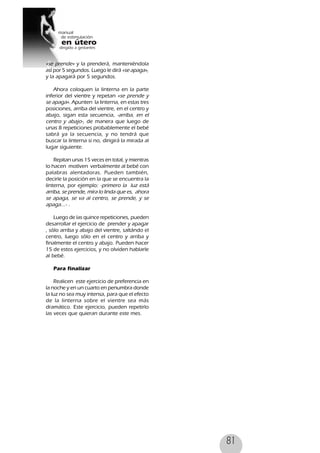 81
«se prende» y la prenderá, manteniéndola
así por 5 segundos. Luego le dirá «se apaga»,
y la apagará por 5 segundos.
Ahora coloquen la linterna en la parte
inferior del vientre y repetan «se prende y
se apaga». Apunten la linterna, en estas tres
posiciones, arriba del vientre, en el centro y
abajo, sigan esta secuencia, -arriba, en el
centro y abajo-, de manera que luego de
unas 8 repeticiones probablemente el bebé
sabrá ya la secuencia, y no tendrá que
buscar la linterna si no, dirigirá la mirada al
lugar siguiente.
Repitan unas 15 veces en total, y mientras
lo hacen motíven verbalmente al bebé con
palabras alentadoras. Pueden también,
decirle la posición en la que se encuentra la
linterna, por ejemplo: -primero la luz está
arriba, se prende, mira lo linda que es, ahora
se apaga, se va al centro, se prende, y se
apaga...- .
Luego de las quince repeticiones, pueden
desarrollar el ejercicio de prender y apagar
, sólo arriba y abajo del vientre, saltándo el
centro, luego sólo en el centro y arriba y
finalmente el centro y abajo. Pueden hacer
15 de estos ejercicios, y no olviden hablarle
al bebé.
Para finalizar
Realicen este ejercicio de preferencia en
la noche y en un cuarto en penumbra donde
la luz no sea muy intensa, para que el efecto
de la linterna sobre el vientre sea más
dramático. Este ejercicio, pueden repetirlo
las veces que quieran durante este mes.
 