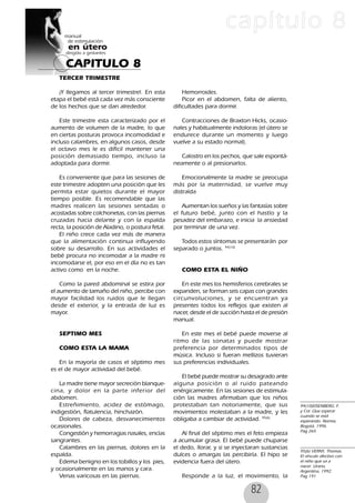 82
CAPITULO 8
capítulo 8
TERCER TRIMESTRE
¡Y llegamos al tercer trimestre!. En esta
etapa el bebé está cada vez más consciente
de los hechos que se dan alrededor.
Este trimestre esta caracterizado por el
aumento de volumen de la madre, lo que
en ciertas posturas provoca incomodidad e
incluso calambres, en algunos casos, desde
el octavo mes le es difícil mantener una
posición demasiado tiempo, incluso la
adoptada para dormir.
Es conveniente que para las sesiones de
este trimestre adopten una posición que les
permita estar quietos durante el mayor
tiempo posible. Es recomendable que las
madres realicen las sesiones sentadas o
acostadas sobre colchonetas, con las piernas
cruzadas hacia delante y con la espalda
recta, la posición de Aladino, o postura fetal.
El niño crece cada vez más de manera
que la alimentación continua influyendo
sobre su desarrollo. En sus actividades el
bebé procura no incomodar a la madre ni
incomodarse el, por eso en el día no es tan
activo como en la noche.
Como la pared abdominal se estira por
el aumento de tamaño del niño, percibe con
mayor facilidad los ruidos que le llegan
desde el exterior, y la entrada de luz es
mayor.
SEPTIMO MES
COMO ESTA LA MAMA
En la mayoría de casos el séptimo mes
es el de mayor actividad del bebé.
La madre tiene mayor secreción blanque-
cina, y dolor en la parte inferior del
abdomen.
Estreñimiento, acidez de estómago,
indigestión, flatulencia, hinchazón.
Dolores de cabeza, desvanecimientos
ocasionales.
Congestión y hemorragias nasales, encías
sangrantes.
Calambres en las piernas, dolores en la
espalda.
Edema benigno en los tobillos y los pies,
y ocasionalmente en las manos y cara.
Venas varicosas en las piernas.
Hemorroides.
Picor en el abdomen, falta de aliento,
dificultades para dormir.
Contracciones de Braxton Hicks, ocasio-
nales y habitualmente indoloras (el útero se
endurece durante un momento y luego
vuelve a su estado normal).
Calostro en los pechos, que sale espontá-
neamente o al presionarlos.
Emocionalmente la madre se preocupa
más por la maternidad, se vuelve muy
distraída
Aumentan los sueños y las fantasías sobre
el futuro bebé, junto con el hastío y la
pesadez del embarazo, e inicia la ansiedad
por terminar de una vez.
Todos estos síntomas se presentarán por
separado o juntos. 94(10)
COMO ESTA EL NIÑO
En este mes los hemisferios cerebrales se
expanden, se forman seis capas con grandes
circunvoluciones, y se encuentran ya
presentes todos los reflejos que existen al
nacer, desde el de succión hasta el de presión
manual.
En este mes el bebé puede moverse al
ritmo de las sonatas y puede mostrar
preferencia por determinados tipos de
música. Incluso si fueran mellizos tuvieran
sus preferencias individuales.
El bebé puede mostrar su desagrado ante
alguna posición o al ruido pateando
enérgicamente. En las sesiones de estimula-
ción las madres afirmaban que los niños
protestaban tan notoriamente, que sus
movimientos molestaban a la madre, y les
obligaba a cambiar de actividad. 95(6)
Al final del séptimo mes el feto empieza
a acumular grasa. El bebé puede chuparse
el dedo, llorar, y si se inyectaran sustancias
dulces o amargas las percibiría. El hipo se
evidencia fuera del útero.
Responde a la luz, el movimiento, la
94(10)EISENBERG. F.
y Col. Que esperar
cuando se está
esperando. Norma,
Bogotá, 1996.
Pag 265
95(6) VERNY, Thomas.
El vínculo afectivo con
el niño que va a
nacer. Urano,
Argentina, 1992.
Pag 191
 