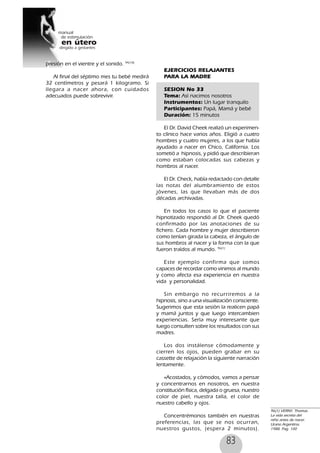 83
presión en el vientre y el sonido. 94(10)
Al final del séptimo mes tu bebé medirá
32 centímetros y pesará 1 kilogramo. Si
llegara a nacer ahora, con cuidados
adecuados puede sobrevivir.
EJERCICIOS RELAJANTES
PARA LA MADRE
SESION No 33
Tema: Así nacimos nosotros
Instrumentos: Un lugar tranquilo
Participantes: Papá, Mamá y bebé
Duración: 15 minutos
El Dr. David Cheek realizó un experimen-
to clínico hace varios años. Eligió a cuatro
hombres y cuatro mujeres, a los que había
ayudado a nacer en Chico, California. Los
sometió a hipnosis, y pidió que describieran
como estaban colocadas sus cabezas y
hombros al nacer.
El Dr. Check, había redactado con detalle
las notas del alumbramiento de estos
jóvenes, las que llevaban más de dos
décadas archivadas.
En todos los casos lo que el paciente
hipnotizado respondió al Dr. Cheek quedó
confirmado por las anotaciones de su
fichero. Cada hombre y mujer describieron
como tenían girada la cabeza, el ángulo de
sus hombros al nacer y la forma con la que
fueron traídos al mundo. 96(1)
Este ejemplo confirma que somos
capaces de recordar como vinimos al mundo
y como afecta esa experiencia en nuestra
vida y personalidad.
Sin embargo no recurriremos a la
hipnosis, sino a una visualización consciente.
Sugerimos que esta sesión la realicen papá
y mamá juntos y que luego intercambien
experiencias. Sería muy interesante que
luego consulten sobre los resultados con sus
madres.
Los dos instálense cómodamente y
cierren los ojos, pueden grabar en su
cassette de relajación la siguiente narración
lentamente.
«Acostados, y cómodos, vamos a pensar
y concentrarnos en nosotros, en nuestra
constitución física, delgada o gruesa, nuestro
color de piel, nuestra talla, el color de
nuestro cabello y ojos.
Concentrémonos también en nuestras
preferencias, las que se nos ocurran,
nuestros gustos, (espera 2 minutos).
96(1) VERNY, Thomas.
La vida secreta del
niño antes de nacer.
Urano Argentina.
1988. Pag. 100
 